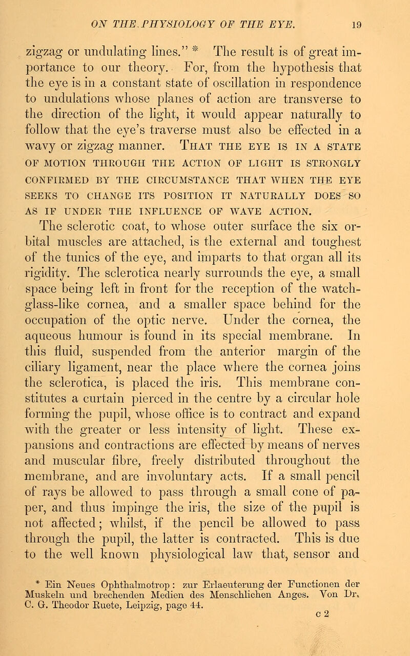 zigzag or undulating lines. * The result is of great im- portance to our theory. For, from the hypothesis that the eye is in a constant state of oscillation in respondence to undulations whose planes of action are transverse to the direction of the light, it would appear naturally to follow that the eye's traverse must also be effected in a wavy or zigzag manner. That the eye is in a state OF MOTION THROUGH THE ACTION OF LIGHT IS STRONGLY CONFIRMED BY THE CIRCUMSTANCE THAT WHEN THE EYE SEEKS TO CHANGE ITS POSITION IT NATURALLY DOES SO AS IF UNDER THE INFLUENCE OF WAVE ACTION. The sclerotic coat, to whose outer surface the six or- bital muscles are attached, is the external and toughest of the tunics of the eye, and imparts to that organ all its rigidity. The sclerotica nearly surrounds the eye, a small space being left in front for the reception of the watch- glass-like cornea, and a smaller space behind for the occupation of the optic nerve. Under the cornea, the aqueous humour is found in its special membrane. In this fluid, suspended from the anterior margin of the ciliary ligament, near the place where the cornea joins the sclerotica, is placed the iris. This membrane con- stitutes a curtain pierced in the centre by a circular hole forming the pupil, whose office is to contract and expand with the greater or less intensity of light. These ex- pansions and contractions are effected by means of nerves and muscular fibre, freely distributed throughout the membrane, and are involuntary acts. If a small pencil of rays be allowed to pass through a small cone of pa- per, and thus impinge the iris, the size of the pupil is not affected; whilst, if the pencil be allowed to pass through the pupil, the latter is contracted. This is due to the well known physiological law that, sensor and * Em Neues Ophthalmotrop: zur Erlaeuterung der Eunctionen der Muskeln und brechenden Medien des Menschlichen Anges. Von Dr. C. G. Theodor Euete, Leipzig, page 44. c 2