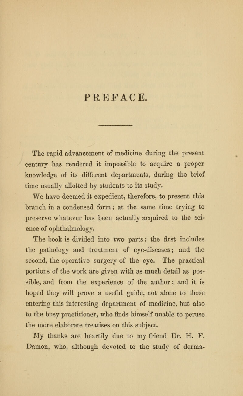 PREFACE. The rapid advancement of medicine during the present century has rendered it impossible to acquire a proper knowledge of its different departments, during the brief time usually allotted by students to its study. We have deemed it expedient, therefore, to present this branch in a condensed form; at the same time trying to preserve whatever has been actually acquired to the sci- ence of ophthalmology. The book is divided into two parts : the first includes the pathology and treatment of eye-diseases; and the second, the operative surgery of the eye. The practical portions of the work are given with as much detail as pos- sible, and from the experience of the author; and it is hoped they will prove a useful guide, not alone to those entering this interesting department of medicine, but also to the busy practitioner, who finds himself unable to peruse the more elaborate treatises on this subject. My thanks are heartily due to my friend Dr. H. F. Damon, who, although devoted to the study of derma-