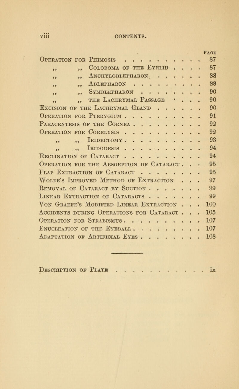 Vlll CONTENTS. Page Operation for Phimosis 87 coloboma of the eyelid .... 87 Ankyloblepharon^ 88 Ablepharon 88 Symblepharon 90 the Lachrymal Passage • . . . 90 Excision of the Lachrymal Gland 90 Operation for Pterygium 91 Paracentesis of the Cornea 92 Operation for Corelysis 92 ,, ,, IridectOxMY 93 ,, ,, Iridodesis 94 Reclination of Cataract 94 Operation for the Absorption of Cataract ... 95 Flap Extraction of Cataract 95 Wolfe's Improved Method of Extraction ... 97 Removal of Cataract by Suction 99 Linear Extraction of Cataracts 99 Von Graefe1s Modified Linear Extraction . . . 100 Accidents during Operations for Cataract . . . 105 Operation for Strabismus 107 Enucleation of the Eyeball 107 Adaptation of Artificial Eyes 108