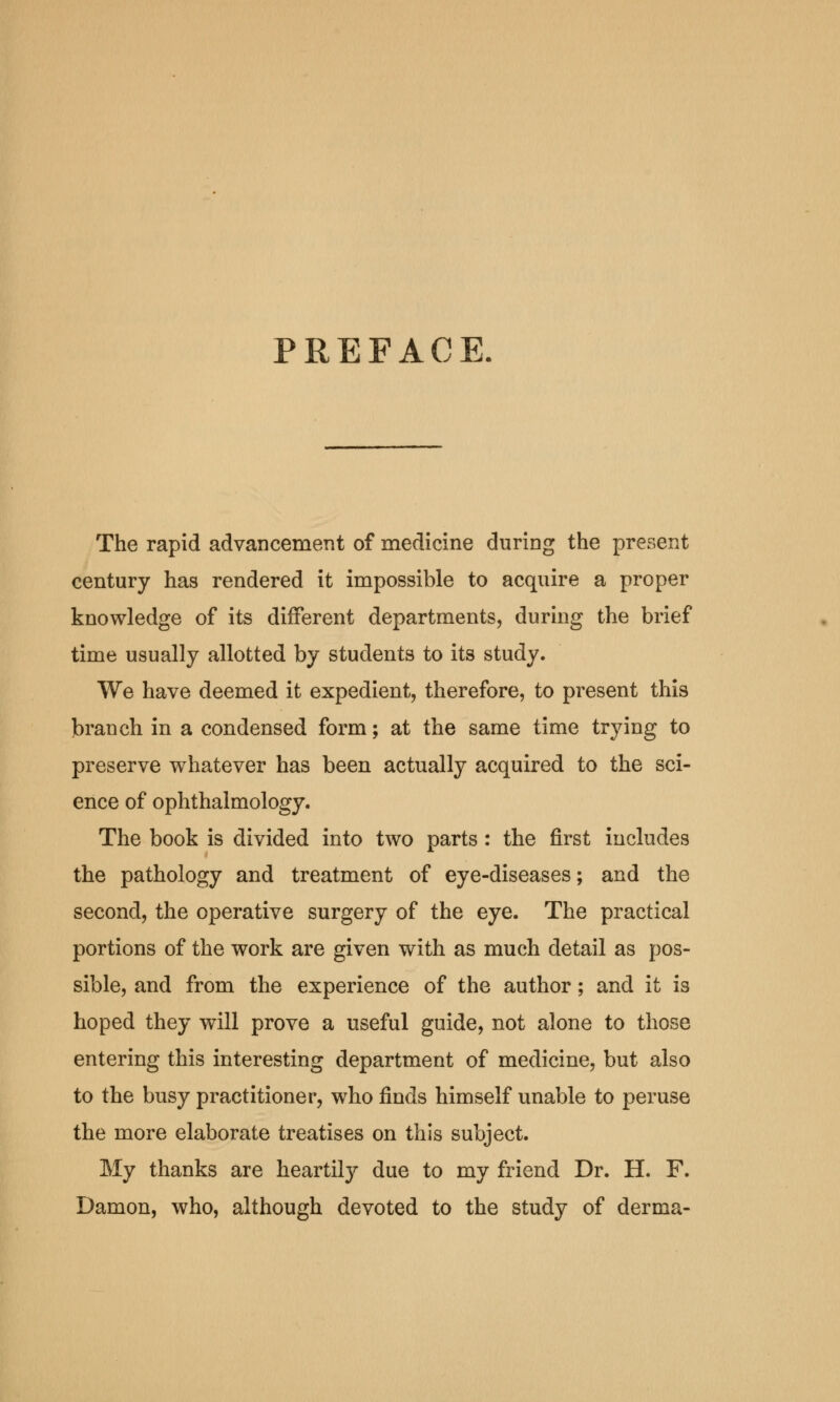 PREFACE The rapid advancement of medicine during the present century has rendered it impossible to acquire a proper knowledge of its different departments, during the brief time usually allotted by students to its study. We have deemed it expedient, therefore, to present this branch in a condensed form; at the same time trying to preserve whatever has been actually acquired to the sci- ence of ophthalmology. The book is divided into two parts : the first includes the pathology and treatment of eye-diseases; and the second, the operative surgery of the eye. The practical portions of the work are given with as much detail as pos- sible, and from the experience of the author; and it is hoped they will prove a useful guide, not alone to those entering this interesting department of medicine, but also to the busy practitioner, who finds himself unable to peruse the more elaborate treatises on this subject. My thanks are heartily due to my friend Dr. H. F. Damon, who, although devoted to the study of derma-