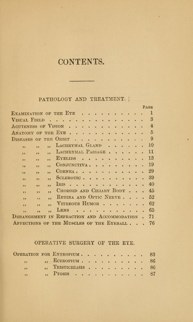 CONTENTS, PATHOLOGY AND TREATMENT. | Page Examination of the Eye 1 Visual Eield 3 acuteness of vlsion 4 Anatomy of the Eye 5 Diseases of the Orbit 9 Lachrymal Gland 10 Lachrymal Passage 11 Eyelids 13 Conjunctiva 19 Cornea 29 Sclerotic 39 Iris 40 Choroid and Ciliary Body ... 45 Retina and Optic Nerve .... 52 Vitreous Humor 62 Lens 65 Derangement in Refraction and Accommodation . 71 Affections of the Muscles of the Eyeball ... 76 OPERATIVE SURGERY OF THE EYE. Operation for Entropium 83 ,, ,, Ectropium 86 ,, ,, Tristichiasis 86 „ Ptosis 87 >» »> »> »> »» >» >> >» >> 5* »> ?> >» >» >> >> »» >» >> »» >> >» »> >> »> »> J > J > »> >> ?5 »» >»