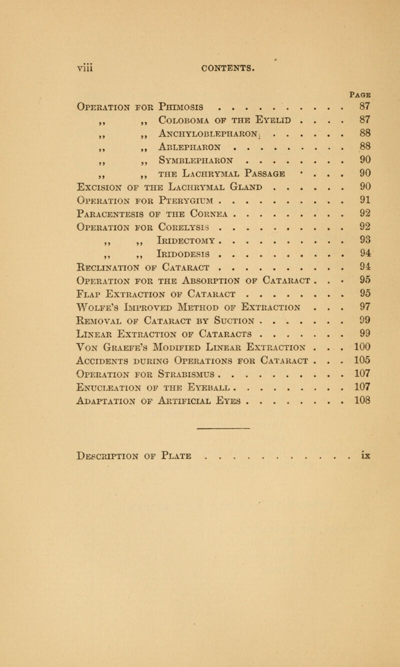 Vlll CONTENTS. Page Operation for Phimosis 87 coloboma of the eyelid .... 87 Ankyloblepharon. 88 Ablepharon 88 Symblepharon 90 the Lachrymal Passage • . . . 90 Excision of the Lachrymal Gland 90 Operation for Pterygium 91 Paracentesis of the Cornea 92 Operation for Corelysis 92 ,, ,, Iridectomy 93 ,, ,, Iridodesis 94 Reclination of Cataract 94 Operation for the Absorption of Cataract ... 95 Flap Extraction of Cataract 95 Wolfe's Improved Method of Extraction ... 97 Removal of Cataract by Suction 99 Linear Extraction of Cataracts 99 Von Graefe's Modified Linear Extraction . . . 100 Accidents during Operations for Cataract . . . 105 Operation for Strabismus 107 Enucleation of the Eyeball 107 Adaptation of Artificial Eyes 108 Description of Plate ix