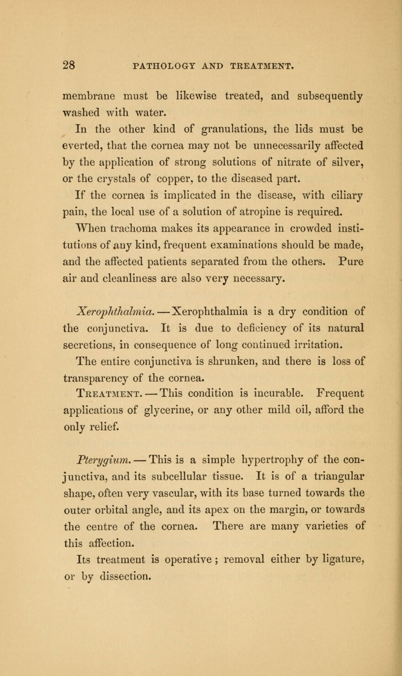 membrane must be likewise treated, and subsequently washed with water. In the other kind of granulations, the lids must be everted, that the cornea may not be unnecessarily affected by the application of strong solutions of nitrate of silver, or the crystals of copper, to the diseased part. If the cornea is implicated in the disease, With ciliary pain, the local use of a solution of atropine is required. When trachoma makes its appearance in crowded insti- tutions of any kind, frequent examinations should be made, and the affected patients separated from the others. Pure air and cleanliness are also very necessary. Xerophthalmia. — Xerophthalmia is a dry condition of the conjunctiva. It is due to deficiency of its natural secretions, in consequence of long continued irritation. The entire conjunctiva is shrunken, and there is loss of transparency of the cornea. Treatment.—This condition is incurable. Frequent applications of glycerine, or any other mild oil, afford the only relief. Pterygium. — This is a simple hypertrophy of the con- junctiva, and its subcellular tissue. It is of a triangular shape, often very vascular, with its base turned towards the outer orbital angle, and its apex on the margin, or towards the centre of the cornea. There are many varieties of this affection. Its treatment is operative; removal either by ligature, or by dissection.