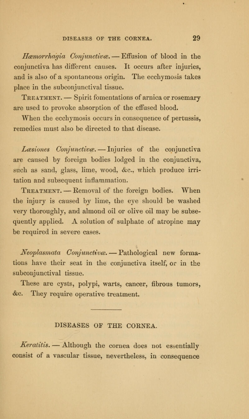 Hcemorrhagia Conjunctiva. — Effusion of blood in the conjunctiva has different causes. It occurs after injuries, and is also of a spontaneous origin. The ecchymosis takes place in the subconjunctival tissue. Treatment. — Spirit fomentations of arnica or rosemary are used to provoke absorption of the effused blood. When the ecchymosis occurs in consequence of pertussis, remedies must also be directed to that disease. Lcesiones Conjunctivce.— Injuries of the conjunctiva are caused by foreign bodies lodged in the conjunctiva, such as sand, glass, lime, wood, &c, which produce irri- tation and subsequent inflammation. Treatment. —- Removal of the foreign bodies. When the injury is caused by lime, the eye should be washed very thoroughly, and almond oil or olive oil may be subse- quently applied. A solution of sulphate of atropine may be required in severe cases. Neoplasmata Conjunctivce. — Pathological new forma- tions have their seat in the conjunctiva itself, or in the subconjunctival tissue. These are cysts, polypi, warts, cancer, fibrous tumors, &c. They require operative treatment. DISEASES OF THE CORNEA. Keratitis. — Although the cornea does not essentially consist of a vascular tissue, nevertheless, in consequence
