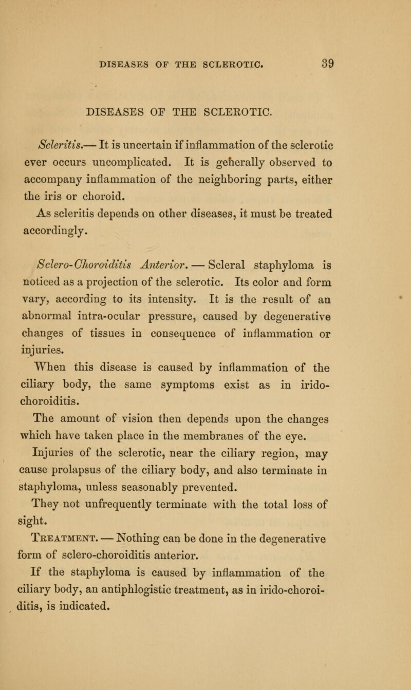 DISEASES OP THE SCLEROTIC. Scleritis.— It is uncertain if inflammation of the sclerotic ever occurs uncomplicated. It is generally observed to accompany inflammation of the neighboring parts, either the iris or choroid. As scleritis depends on other diseases, it must be treated accordingly. Sclero- Choroiditis Anterior. — Scleral staphyloma is noticed as a projection of the sclerotic. Its color and form vary, according to its intensity. It is the result of an abnormal intra-ocular pressure, caused by degenerative changes of tissues in consequence of inflammation or injuries. When this disease is caused by inflammation of the ciliary body, the same symptoms exist as in irido- choroiditis. The amount of vision then depends upon the changes which have taken place in the membranes of the eye. Injuries of the sclerotic, near the ciliary region, may cause prolapsus of the ciliary body, and also terminate in staphyloma, unless seasonably prevented. They not unfrequently terminate with the total loss of sight. Treatment. — Nothing can be done in the degenerative form of sclero-choroiditis anterior. If the staphyloma is caused by inflammation of the ciliary body, an antiphlogistic treatment, as in irido-choroi- ditis, is indicated.