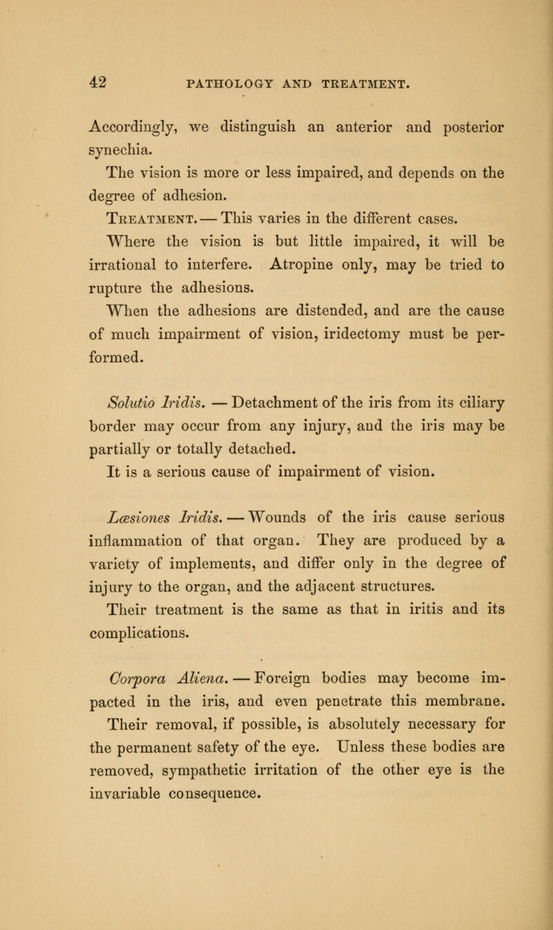 Accordingly, we distinguish an anterior and posterior synechia. The vision is more or less impaired, and depends on the degree of adhesion. Treatment. — This varies in the different cases. Where the vision is but little impaired, it will be irrational to interfere. Atropine only, may be tried to rupture the adhesions. When the adhesions are distended, and are the cause of much impairment of vision, iridectomy must be per- formed. Solutio Iridis. — Detachment of the iris from its ciliary border may occur from any injury, and the iris may be partially or totally detached. It is a serious cause of impairment of vision. Lcesiones Iridis. — Wounds of the iris cause serious inflammation of that organ. They are produced by a variety of implements, and differ only in the degree of injury to the organ, and the adjacent structures. Their treatment is the same as that in iritis and its complications. Corpora Aliena. — Foreign bodies may become im- pacted in the iris, and even penetrate this membrane. Their removal, if possible, is absolutely necessary for the permanent safety of the eye. Unless these bodies are removed, sympathetic irritation of the other eye is the invariable consequence.