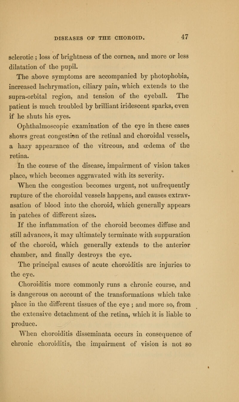 sclerotic ; loss of brightness of the cornea, and more or less dilatation of the pupil. The above symptoms are accompanied by photophobia, increased lachrymation, ciliary pain, which extends to the supra-orbital region, and tension of the eyeball. The patient is much troubled by brilliant iridescent sparks, even if he shuts his eyes. Ophthalmoscopic examination of the eye in these cases shows great congestion of the retinal and choroidal vessels, a hazy appearance of the vitreous, and oedema of the retina. In the course of the disease, impairment of vision takes place, which becomes aggravated with its severity. When the congestion becomes urgent, not unfrequently rupture of the choroidal vessels happens, and causes extrav- asation of blood into the choroid, which generally appears in patches of different sizes. If the inflammation of the choroid becomes diffuse and still advances, it may ultimately terminate with suppuration of the choroid, which generally extends to the anterior chamber, and finally destroys the eye. The principal causes of acute choroiditis are injuries to the eye. Choroiditis more commonly runs a chronic course, and is dangerous on account of the transformations which take place in the different tissues of the eye ; and more so, from the extensive detachment of the retina, which it is liable to produce. When choroiditis disseminata occurs in consequence of chronic choroiditis, the impairment of vision is not so