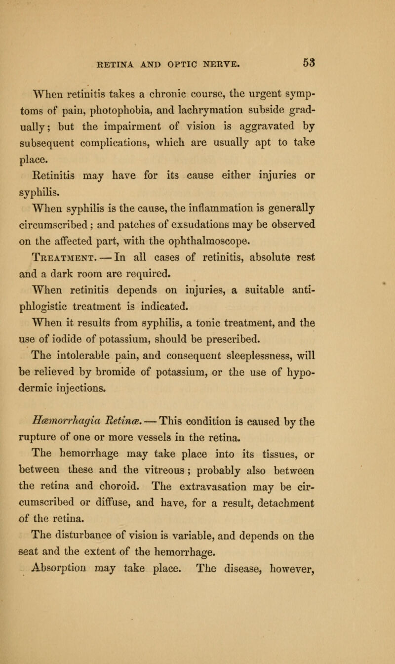 When retinitis takes a chronic course, the urgent symp- toms of pain, photophobia, and lachrymation subside grad- ually; but the impairment of vision is aggravated by subsequent complications, which are usually apt to take place. Retinitis may have for its cause either injuries or syphilis. When syphilis is the cause, the inflammation is generally circumscribed; and patches of exsudations may be observed on the affected part, with the ophthalmoscope. Treatment. — In all cases of retinitis, absolute rest and a dark room are required. When retinitis depends on injuries, a suitable anti- phlogistic treatment is indicated. When it results from syphilis, a tonic treatment, and the use of iodide of potassium, should be prescribed. The intolerable pain, and consequent sleeplessness, will be relieved by bromide of potassium, or the use of hypo- dermic injections. Hcemorrhagia Betince. — This condition is caused by the rupture of one or more vessels in the retina. The hemorrhage may take place into its tissues, or between these and the vitreous; probably also between the retina and choroid. The extravasation may be cir- cumscribed or diffuse, and have, for a result, detachment of the retina. The disturbance of vision is variable, and depends on the seat and the extent of the hemorrhage. Absorption may take place. The disease, however,