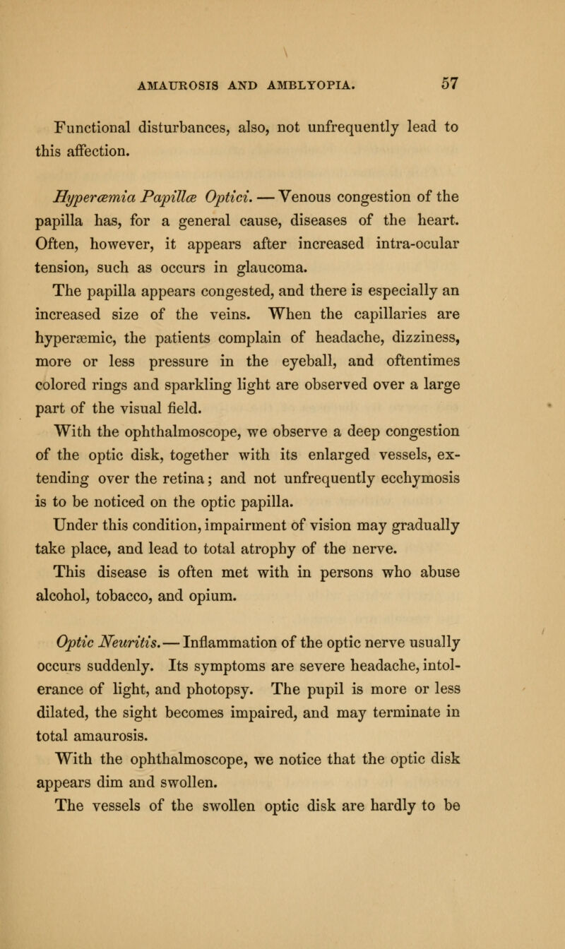 Functional disturbances, also, not unfrequently lead to this affection. Hypercemia Papillce Optici. — Venous congestion of the papilla has, for a general cause, diseases of the heart. Often, however, it appears after increased intra-ocular tension, such as occurs in glaucoma. The papilla appears congested, and there is especially an increased size of the veins. When the capillaries are hyperasmic, the patients complain of headache, dizziness, more or less pressure in the eyeball, and oftentimes colored rings and sparkling light are observed over a large part of the visual field. With the ophthalmoscope, we observe a deep congestion of the optic disk, together with its enlarged vessels, ex- tending over the retina; and not unfrequently ecchymosis is to be noticed on the optic papilla. Under this condition, impairment of vision may gradually take place, and lead to total atrophy of the nerve. This disease is often met with in persons who abuse alcohol, tobacco, and opium. Optic Neuritis.—Inflammation of the optic nerve usually occurs suddenly. Its symptoms are severe headache, intol- erance of light, and photopsy. The pupil is more or less dilated, the sight becomes impaired, and may terminate in total amaurosis. With the ophthalmoscope, we notice that the optic disk appears dim and swollen. The vessels of the swollen optic disk are hardly to be