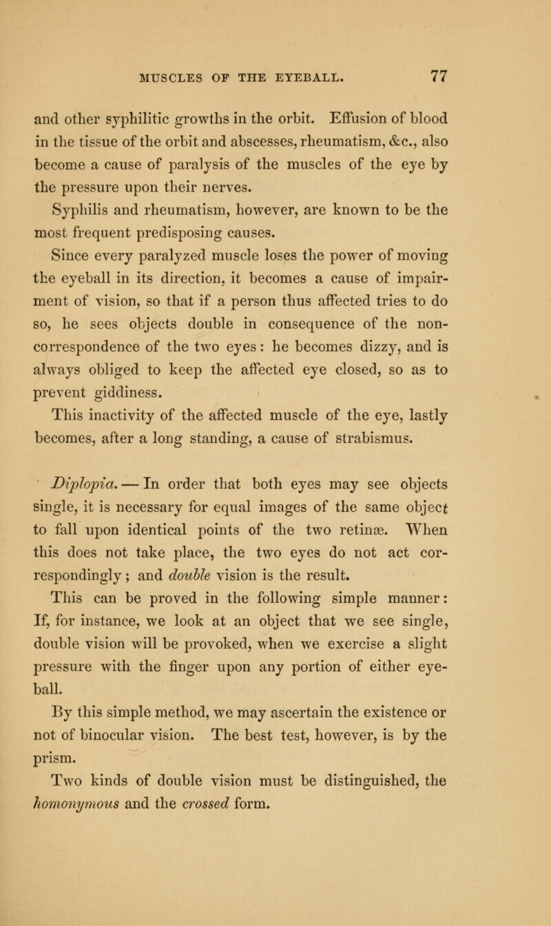 and other syphilitic growths in the orbit. Effusion of blood in the tissue of the orbit and abscesses, rheumatism, &c, also become a cause of paralysis of the muscles of the eye by the pressure upon their nerves. Syphilis and rheumatism, however, are known to be the most frequent predisposing causes. Since every paralyzed muscle loses the power of moving the eyeball in its direction, it becomes a cause of impair- ment of vision, so that if a person thus affected tries to do so, he sees objects double in consequence of the non- correspondence of the two eyes: he becomes dizzy, and is always obliged to keep the affected eye closed, so as to prevent giddiness. This inactivity of the affected muscle of the eye, lastly becomes, after a long standing, a cause of strabismus. Diplopia. — In order that both eyes may see objects single, it is necessary for equal images of the same object to fall upon identical points of the two retinae. When this does not take place, the two eyes do not act cor- respondingly ; and double vision is the result. This can be proved in the following simple manner: If, for instance, we look at an object that we see single, double vision will be provoked, when we exercise a slight pressure with the finger upon any portion of either eye- ball. By this simple method, we may ascertain the existence or not of binocular vision. The best test, however, is by the prism. Two kinds of double vision must be distinguished, the homonymous and the crossed form.