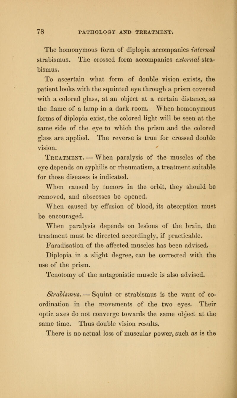 The homonymous form of diplopia accompanies internal strabismus. The crossed form accompanies external stra- bismus. To ascertain what form of double vision exists, the patient looks with the squinted eye through a prism covered with a colored glass, at an object at a certain distance, as the flame of a lamp in a dark room. When homonymous forms of diplopia exist, the colored light will be seen at the same side of the eye to which the prism and the colored glass are applied. The reverse is true for crossed double vision. Treatment. — When paralysis of the muscles of the eye depends on syphilis or rheumatism, a treatment suitable for those diseases is indicated. When caused by tumors in the orbit, they should be removed, and abscesses be opened. When caused by effusion of blood, its absorption must be encouraged. When paralysis depends on lesions of the brain, the treatment must be directed accordingly, if practicable. Faradisation of the affected muscles has been advised. Diplopia in a slight degree, can be corrected with the use of the prism. Tenotomy of the antagonistic muscle is also advised. Strabismus. — Squint or strabismus is the want of co- ordination in the movements of the two eyes. Their optic axes do not converge towards the same object at the same time. Thus double vision results. There is no actual loss of muscular power, such as is the