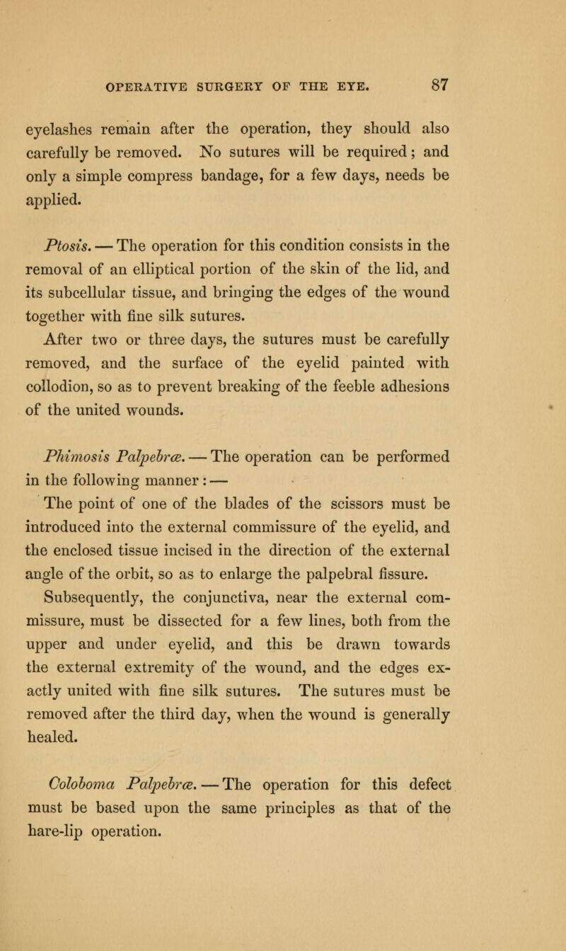 eyelashes remain after the operation, they should also carefully be removed. No sutures will be required; and only a simple compress bandage, for a few days, needs be applied. Ptosis, — The operation for this condition consists in the removal of an elliptical portion of the skin of the lid, and its subcellular tissue, and bringing the edges of the wound together with fine silk sutures. After two or three days, the sutures must be carefully removed, and the surface of the eyelid painted writh collodion, so as to prevent breaking of the feeble adhesions of the united wounds. Phimosis Palpebrce. — The operation can be performed in the following manner : — The point of one of the blades of the scissors must be introduced into the external commissure of the eyelid, and the enclosed tissue incised in the direction of the external angle of the orbit, so as to enlarge the palpebral fissure. Subsequently, the conjunctiva, near the external com- missure, must be dissected for a few lines, both from the upper and under eyelid, and this be drawn towards the external extremity of the wound, and the edges ex- actly united with fine silk sutures. The sutures must be removed after the third day, when the wound is generally healed. Coloooma Palpebrce. — The operation for this defect must be based upon the same principles as that of the hare-lip operation.