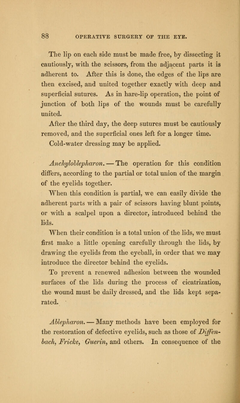 The lip on each side must be made free, by dissecting it cautiously, with the scissors, from the adjacent parts it is adherent to. After this is done, the edges of the lips are then excised, and united together exactly with deep and superficial sutures. As in hare-lip operation, the point of junction of both lips of the wounds must be carefully united. After the third day, the deep sutures must be cautiously removed, and the superficial ones left for a longer time. Cold-water dressing may be applied. Anchylollepliaron. — The operation for this condition differs, according to the partial or total union of the margin of the eyelids together. When this condition is partial, we can easily divide the adherent parts with a pair of scissors having blunt points, or with a scalpel upon a director, introduced behind the lids. When their condition is a total union of the lids, we must first make a little opening carefully through the lids, by drawing the eyelids from the eyeball, in order that we may introduce the director behind the eyelids. To prevent a renewed adhesion between the wounded surfaces of the lids during the process of cicatrization, the wound must be daily dressed, and the lids kept sepa- rated. Ablepharon. — Many methods have been employed for the restoration of defective eyelids, such as those of Diffen- bach, Fricke, Guerin, and others. In consequence of the