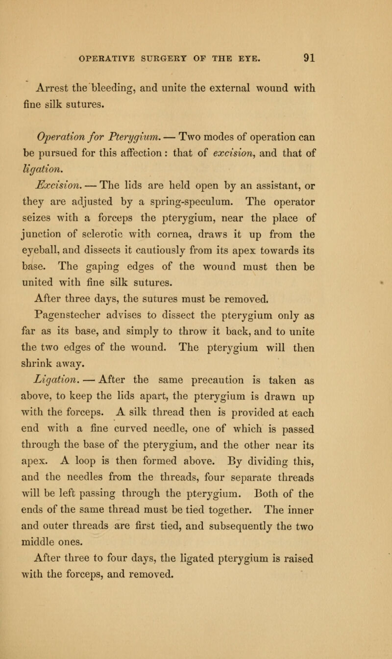 Arrest the bleeding, and unite the external wound with fine silk sutures. Operation for Pterygium. — Two modes of operation can be pursued for this affection: that of excision, and that of ligation. Excision. — The lids are held open by an assistant, or they are adjusted by a spring-speculum. The operator seizes with a forceps the pterygium, near the place of junction of sclerotic with cornea, draws it up from the eyeball, and dissects it cautiously from its apex towards its base. The gaping edges of the wound must then be united with fine silk sutures. After three days, the sutures must be removed. Pagenstecher advises to dissect the pterygium only as far as its base, and simply to throw it back, and to unite the two edges of the wound. The pterygium will then shrink away. Ligation. — After the same precaution is taken as above, to keep the lids apart, the pterygium is drawn up with the forceps. A silk thread then is provided at each end with a fine curved needle, one of which is passed through the base of the pterygium, and the other near its apex. A loop is then formed above. By dividing this, and the needles from the threads, four separate threads will be left passing through the pterygium. Both of the ends of the same thread must be tied together. The inner and outer threads are first tied, and subsequently the two middle ones. After three to four days, the ligated pterygium is raised with the forceps, and removed.