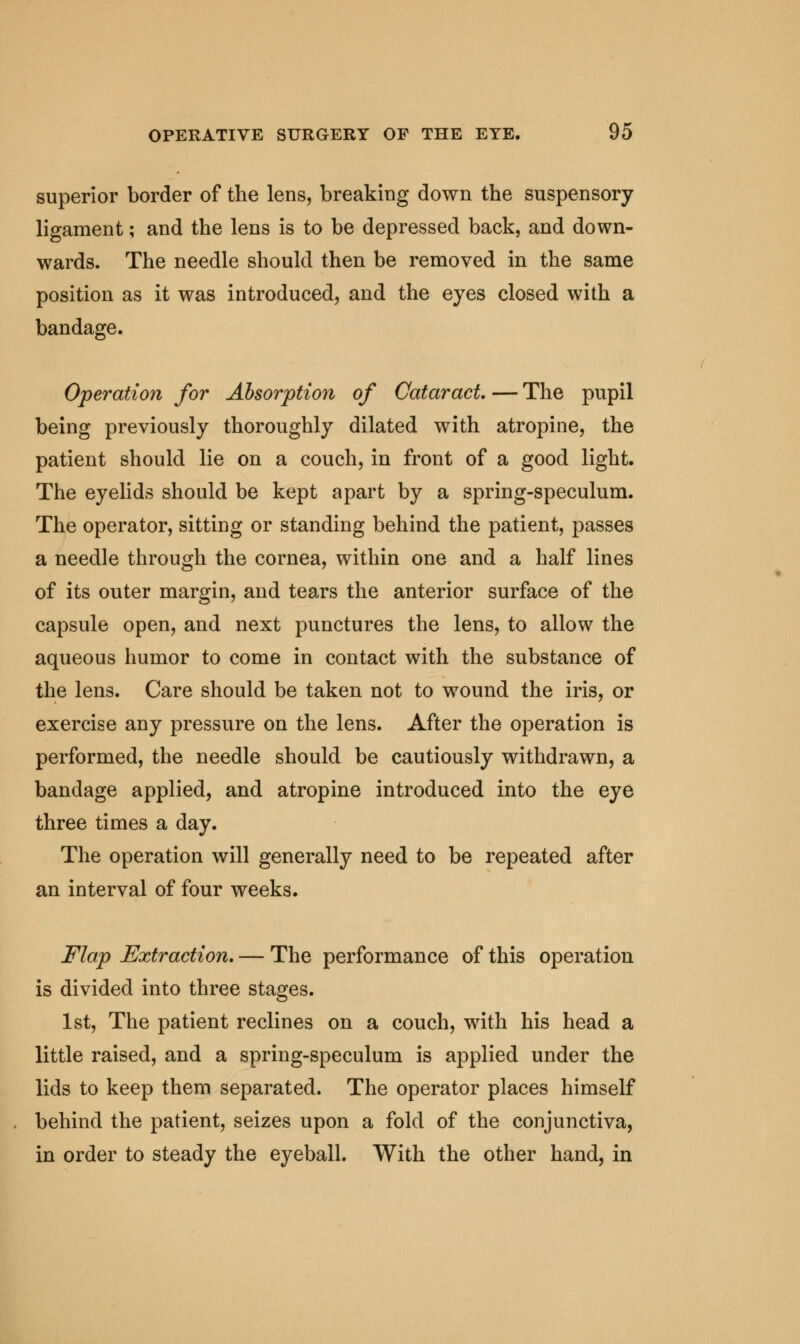 superior border of the lens, breaking down the suspensory ligament; and the lens is to be depressed back, and down- wards. The needle should then be removed in the same position as it was introduced, and the eyes closed with a bandage. Operation for Absorption of Cataract. — The pupil being previously thoroughly dilated with atropine, the patient should lie on a couch, in front of a good light. The eyelids should be kept apart by a spring-speculum. The operator, sitting or standing behind the patient, passes a needle through the cornea, within one and a half lines of its outer margin, and tears the anterior surface of the capsule open, and next punctures the lens, to allow the aqueous humor to come in contact with the substance of the lens. Care should be taken not to wound the iris, or exercise any pressure on the lens. After the operation is performed, the needle should be cautiously withdrawn, a bandage applied, and atropine introduced into the eye three times a day. The operation will generally need to be repeated after an interval of four weeks. Flap Extraction. — The performance of this operation is divided into three stages. 1st, The patient reclines on a couch, with his head a little raised, and a spring-speculum is applied under the lids to keep them separated. The operator places himself behind the patient, seizes upon a fold of the conjunctiva, in order to steady the eyeball. With the other hand, in