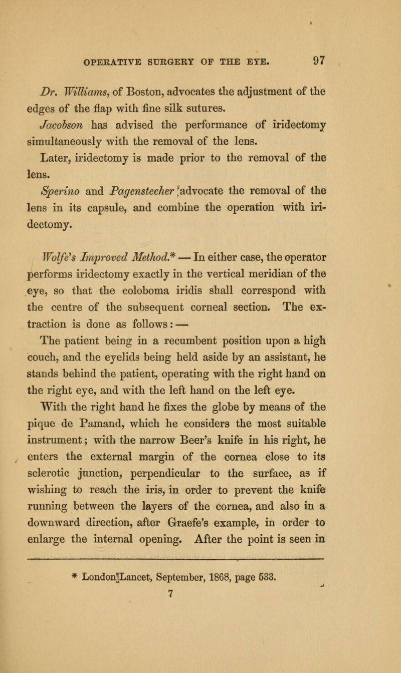 Dr. Williams^ of Boston, advocates the adjustment of the edges of the flap with fine silk sutures. Jacobson has advised the performance of iridectomy simultaneously with the removal of the lens. Later, iridectomy is made prior to the removal of the lens. Sperino and Pagenstecher 'advocate the removal of the lens in its capsule, and combine the operation with iri- dectomy. Wolfe's Improved Method.* — In either case, the operator performs iridectomy exactly in the vertical meridian of the eye, so that the coloboma iridis shall correspond with the centre of the subsequent corneal section. The ex- traction is done as follows: — The patient being in a recumbent position upon a high couch, and the eyelids being held aside by an assistant, he stands behind the patient, operating with the right hand on the right eye, and with the left hand on the left eye. With the right hand he fixes the globe by means of the pique de Pamand, which he considers the most suitable instrument; with the narrow Beer's knife in his right, he enters the external margin of the cornea close to its sclerotic junction, perpendicular to the surface, as if wishing to reach the iris, in order to prevent the knife running between the layers of the cornea, and also in a downward direction, after Graefe's example, in order to enlarge the internal opening. After the point is seen in * London|Lancet, September, 1868, page 533. 7