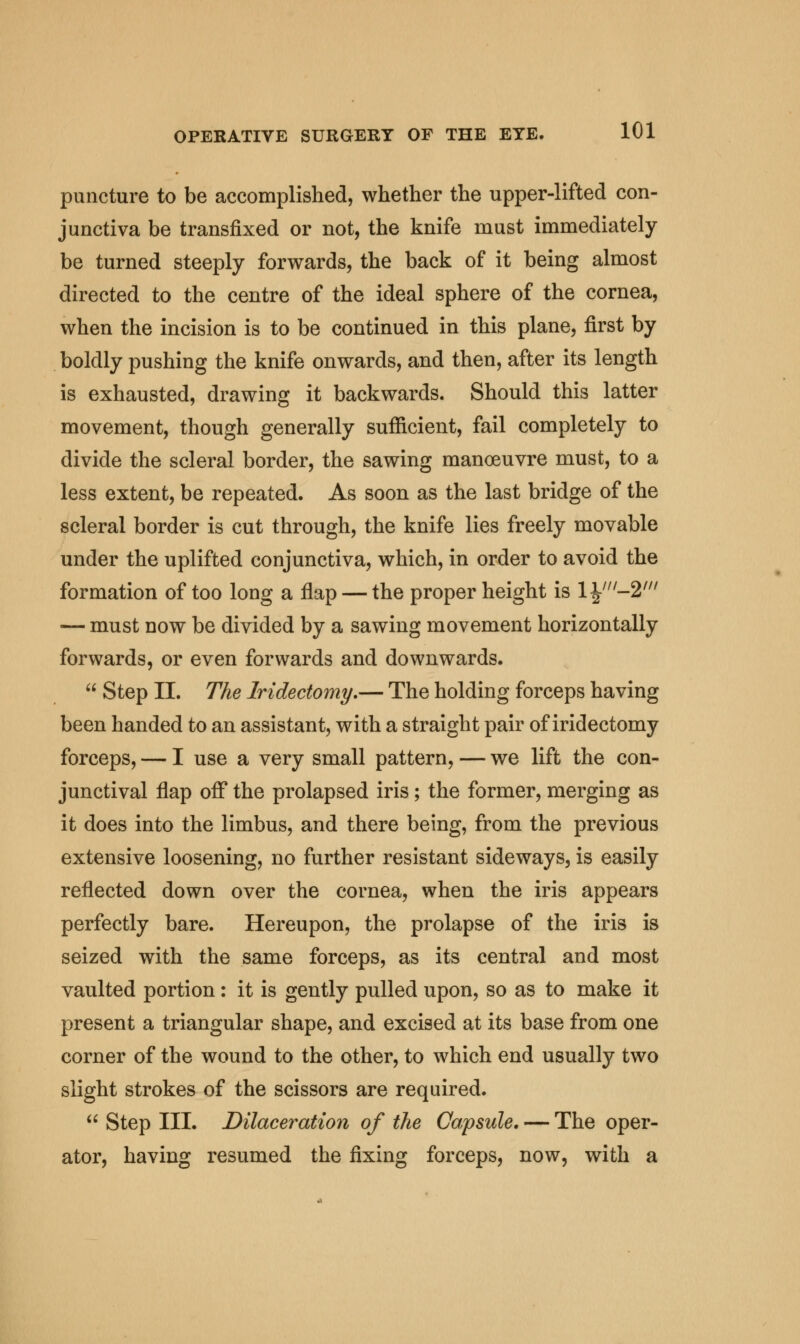 puncture to be accomplished, whether the upper-lifted con- junctiva be transfixed or not, the knife must immediately be turned steeply forwards, the back of it being almost directed to the centre of the ideal sphere of the cornea, when the incision is to be continued in this plane, first by boldly pushing the knife onwards, and then, after its length is exhausted, drawing it backwards. Should this latter movement, though generally sufficient, fail completely to divide the scleral border, the sawing manoeuvre must, to a less extent, be repeated. As soon as the last bridge of the scleral border is cut through, the knife lies freely movable under the uplifted conjunctiva, which, in order to avoid the formation of too long a flap — the proper height is 1 yu-%m — must now be divided by a sawing movement horizontally forwards, or even forwards and downwards.  Step II. The Iridectomy,— The holding forceps having been handed to an assistant, with a straight pair of iridectomy forceps, — I use a very small pattern, — we lift the con- junctival flap off the prolapsed iris ; the former, merging as it does into the limbus, and there being, from the previous extensive loosening, no further resistant sideways, is easily reflected down over the cornea, when the iris appears perfectly bare. Hereupon, the prolapse of the iris is seized with the same forceps, as its central and most vaulted portion: it is gently pulled upon, so as to make it present a triangular shape, and excised at its base from one corner of the wound to the other, to which end usually two slight strokes of the scissors are required.  Step III. Dilaceration of the Capsule, — The oper- ator, having resumed the fixing forceps, now, with a