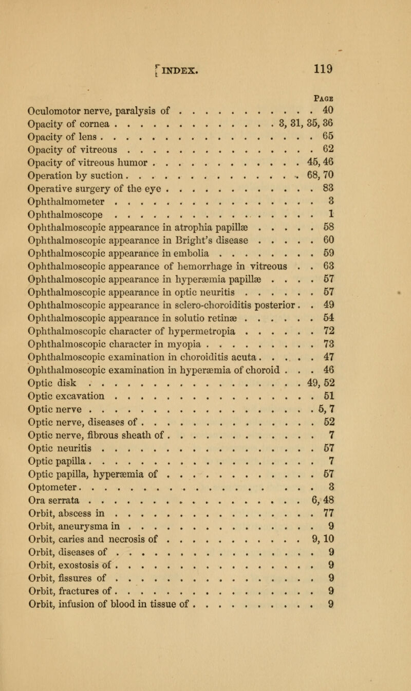 Page Oculomotor nerve, paralysis of 40 Opacity of cornea 3, 31, 35, 36 Opacity of lens 65 Opacity of vitreous 62 Opacity of vitreous humor 45, 46 Operation by suction . 68, 70 Operative surgery of the eye 83 Ophthalmometer 3 Ophthalmoscope 1 Ophthalmoscopic appearance in atrophia papillae 58 Ophthalmoscopic appearance in Bright's disease 60 Ophthalmoscopic appearance in embolia 59 Ophthalmoscopic appearance of hemorrhage in vitreous . . 63 Ophthalmoscopic appearance in hyperaemia papillae .... 57 Ophthalmoscopic appearance in optic neuritis 57 Ophthalmoscopic appearance in sclero-choroiditis posterior . . 49 Ophthalmoscopic appearance in solutio retinae 54 Ophthalmoscopic character of hypermetropia 72 Ophthalmoscopic character in myopia 73 Ophthalmoscopic examination in choroiditis acuta 47 Ophthalmoscopic examination in hyperaemia of choroid ... 46 Optic disk 49, 52 Optic excavation 51 Optic nerve 5, 7 Optic nerve, diseases of 52 Optic nerve, fibrous sheath of 7 Optic neuritis 57 Optic papilla 7 Optic papilla, hyperaemia of 57 Optometer 3 Ora serrata 6, 48 Orbit, abscess in 77 Orbit, aneurysma in 9 Orbit, caries and necrosis of 9, 10 Orbit, diseases of 9 Orbit, exostosis of 9 Orbit, fissures of 9 Orbit, fractures of 9 Orbit, infusion of blood in tissue of 9