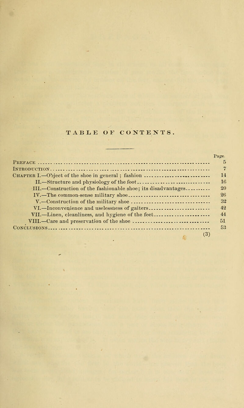 TABLE OF C0NTE:N^TS. Page, Preface 5 Introductiox 7 Chaptp;r I.—Object of the shoe in general; fashion 14 II.—Strncture and physiology of the foot 16 III.—Construction of the fashionable shoe; its disadvantages 20 IV.—The common-sense military shoe 26 V.—Construction of the military shoe 32 VI.—Inconvenience and uselessness of gaiters 42 VII.—Linen, cleanliness, and hygiene of the feet 44 VIII.—Care and preservation of the shoe 51 CONCLUSIOXS 53