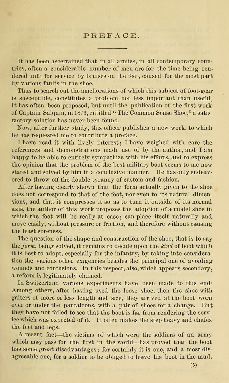 PREFACE. It has been ascertained that in all armies, in all contemporary coun- tries, often a considerable number of men are for the time being ren- dered unfit for service by bruises on the feet, caused for the most part by various faults in the shoe. Thus to search out the ameliorations of which this subject of foot-gear is susceptible, constitutes a problem not less important than useful. It has often been proposed, but until the publication of the first work of Captain Salquin, in 1876, entitled  The Common Sense Shoe, a satis, factory solution has never been found. Now, after further study, this ofl&cer publishes a new work, to which he has requested me to contribute a preface. I have read it with lively interest; I have weighed with care the references and demonstrations made use of by the author, and I am happy to be able to entirely sympathize with his efforts, and to express the opinion that the problem of the best military boot seems to me now stated and solved by him in a conclusive manner. He has only endeav- ored to throw off the double tyranny of custom and fashion. After having clearly shown that the form actually given to the shoe does not correspond to that of the foot, nor even to its natural dimen- sions, and that it compresses it so as to turn it outside of its normal axis, the author of this work proposes the adoption of a model shoe in which the foot will be really at ease 5 can place itself naturally and move easily, without pressure or friction, and therefore without causing the least soreness. The question of the shape and construction of the shoe, that is to say the form, being solved, it remains to decide upon the Jcind of boot which it is best to adopt, especially for the infantry, by taking into considera- tion the various other exigencies besides the principal one of avoiding wounds and contusions. In this respect, also, which appears secondary, a reform is legitimately claimed. In Switzerland various experiments have been made to this end* Among others, after having used the loose shoe, then the shoe with gaiters of more or less length and size, they arrived at the boot worn over or under the pantaloons, with a pair of shoes for a change. But they have not failed to see that the boot is far from rendering the serv- ice which was expected of it. It often makes the step heavy and chafes the feet and legs. A recent fact—the victims of which were the soldiers of an army which may pass for the first in the world—has proved that the boot has some great disadvantages; for certainly it is one, and a most dis- agreeable one, for a soldier to be obliged to leave his boot in the mud.