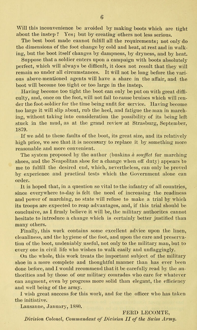 Will this inconvenience be avoided by making boots which are tight about the instep ? Yesj but by creating others not less serious. The best boot made cannot fulfill all the requirements; not only do the dimensions of the foot change by cold and heat, at rest and in walk- ing, but the boot itself changes by dampness, by dryness, and by heat. Sui^pose that a soldier enters upon a campaign with boots absolutely perfect, which will always be difficult, it does not result that they will remain so under all circumstances. It will not be long before the vari- ous above-mentioned agents will have a share in the affair, and the boot will become too tight or too large in the instep. Having become too tight the boot can only be put on with great diffi- culty, and, once on the foot, will not fail to cause bruises which will ren- der the foot-soldier for the time being unfit for service. Having become too large it will slip about, rub the heel, and fatigue the man in march- ing, without taking into consideration the possibility of its being left stuck in the mud, as at the grand review at Strasburg, September, 1879. If we add to these faults of the boot, its great size, and its relatively high price, we see that it is necessary to replace it by something more reasonable and more convenient. The system proposed by the author (buskins a sonfflet for marching shoes, and the Neapolitan shoe for a change when off duty) appears to me to fulfill the desired end, which, nevertheless, can only be proved by experience and practical tests which the Government alone can order. It is hoped that, in a question so vital to the infantry of all countries, since everywhere to-day is felt the need of increasing the readiness and power of marching, no state will refuse to make a trial by which its troops are expected to reap advantages, and, if this trial should be conclusive, as I firmly believe it will be, the military authorites cannot hesitate to introduce a change which is certainly better justified than many others. Finally, this work contains some excellent advice upon the linen, cleanliness, and the hygiene of the foot, and upon the care and preserva- tion of the boot, undeniably useful, not only to the militarj^ man, but to every one in civil life who wishes to walk easily and unflaggingly. On the whole, this work treats the important subject of the military shoe in a more complete and thoughtful manner than has ever been done before, and I would recommend that it be carefully read by the au- thorities and by those of our military comrades who care for whatever can augment, even by progress more solid than elegant, the efficiency and well being of the army. I wish great success for this work, and for the officer who has taken the initiative; Lausanne, January, 1880. FEED LECOMTE, Division Colonel, Commandant of Division II of the Swiss Army.