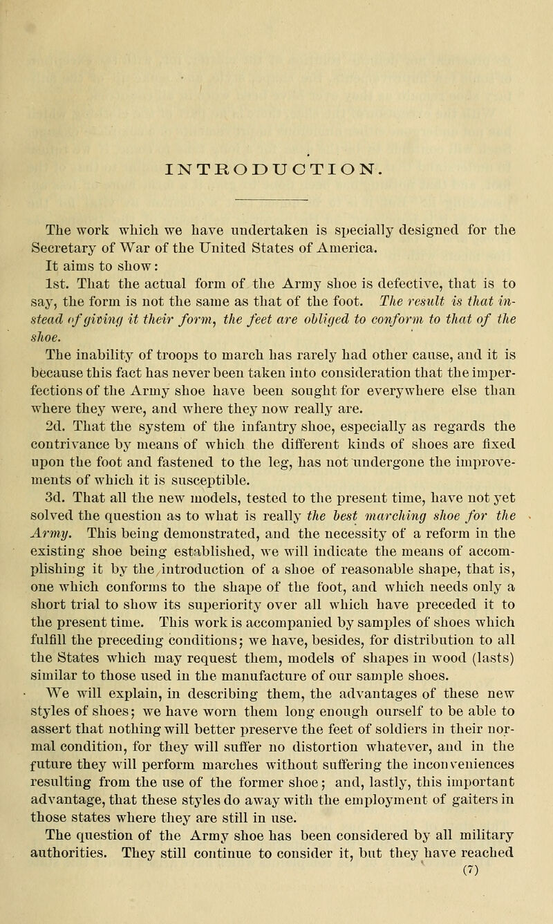 INTKODUCTIO N The work which we have undertaken is specially designed for the Secretary of War of the United States of America. It aims to show: 1st. That the actual form of the Army shoe is defective, that is to say, the form is not the same as that of the foot. The result is that in- stead ofgimnf/ it their form, the feet are obliged to conform to that of the shoe. The inability of troojjs to march has rarely had other cause, and it is because this fact has never been taken into consideration that the imi^er- fections of the Army shoe have been sought for everywhere else than where they were, and where they now really are. 2d. That the system of the infantry shoe, especially as regards the contrivance by means of which the different kinds of shoes are fixed upon the foot and fastened to the leg, has not undergone the improve- ments of which it is susceptible. 3d. That all the new models, tested to the present time, have not yet solved the question as to what is really the best marching shoe for the Army. This being demonstrated, aud the necessity of a reform in the existing shoe being established, we will indicate the means of accom- plishing it by the introduction of a shoe of reasonable shape, that is, one which conforms to the shape of the foot, and which needs only a short trial to show its superiority over all which have preceded it to the present time. This work is accomi)anied by samples of shoes which fulfill the preceding conditions; we have, besides, for distribution to all the States which may request them, models of shapes in wood (lasts) similar to those used in the manufacture of our sample shoes. We will explain, in describing them, the advantages of these new styles of shoes; we have worn them long enough ourself to be able to assert that nothing will better preserve the feet of soldiers in their nor- mal condition, for they will suffer no distortion whatever, and in the future they will perform marches without suffering the inconveniences resulting from the use of the former shoe; and, lastly, this important advantage, that these styles do away with the employment of gaiters in those states where they are still in use. The question of the Army shoe has been considered by all military authorities. They still continue to consider it, but they have reached