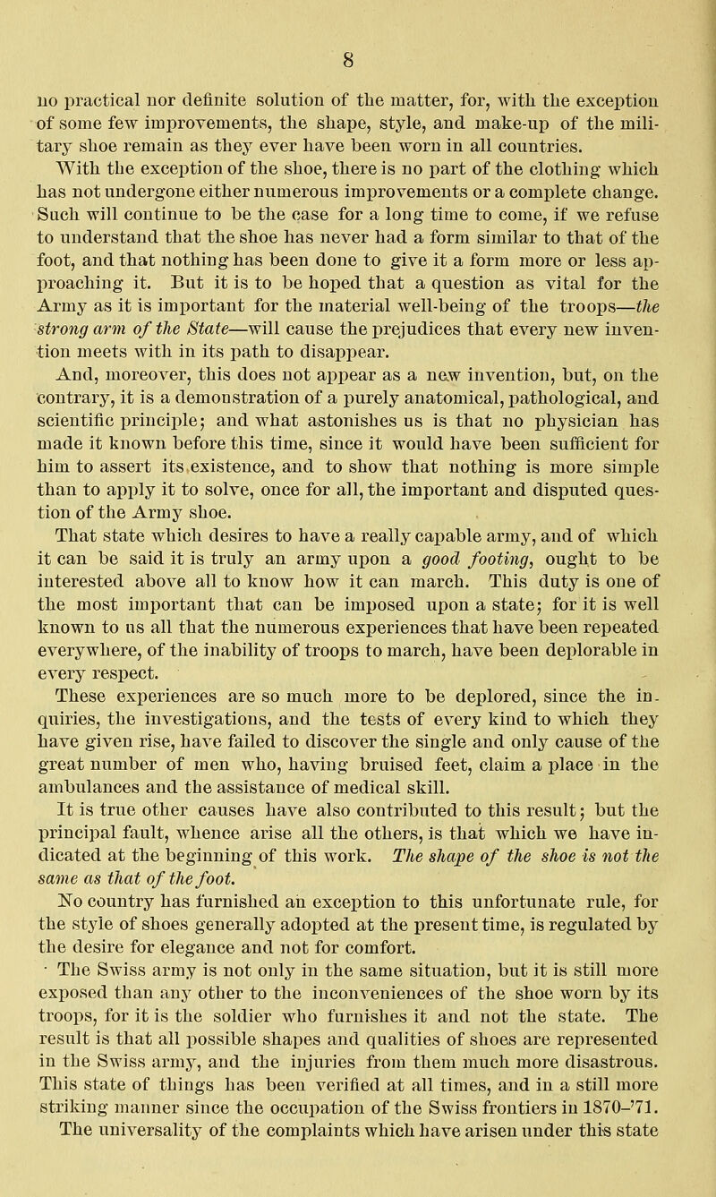 no practical uor definite solution of the matter, for, with the exception of some few improvements, the shape, stj^le, and make-up of the mili- tary shoe remain as they ever have been worn in all countries. With the exception of the shoe, there is no part of the clothing which has not undergone either numerous improvements or a complete change. Such will continue to be the case for a long time to come, if we refuse to understand that the shoe has never had a form similar to that of the foot, and that nothing has been done to give it a form more or less ap- proaching it. But it is to be hoped that a question as vital for the Army as it is imi^ortant for the material well-being of the troops—the strong arm of the State—will cause the prejudices that every new inven- tion meets with in its path to disappear. And, moreover, this does not appear as a naw invention, but, on the contrary, it is a demonstration of a purely anatomical, pathological, and scientific principle; and what astonishes us is that no physician has made it known before this time, since it would have been sufficient for him to assert its existence, and to show that nothing is more simple than to apply it to solve, once for all, the important and disputed ques- tion of the Army shoe. That state which desires to have a really capable army, and of which it can be said it is truly an army upon a good footing, ought to be interested above all to know how it can march. This duty is one of the most important that can be imposed upon a state; for it is well known to ns all that the numerous experiences that have been repeated everywhere, of the inability of troops to march, have been deplorable in every respect. These experiences are so much more to be deplored, since the in- quiries, the investigations, and the tests of every kind to which they have given rise, have failed to discover the single and only cause of the great number of men who, having bruised feet, claim a place in the ambulances and the assistance of medical skill. It is true other causes have also contributed to this result; but the principal fault, whence arise all the others, is that which we have in- dicated at the beginning of this work. The shape of the shoe is not the same as that of the foot. ISTo country has furnished ah exception to this unfortunate rule, for the style of shoes generally adopted at the present time, is regulated by the desire for elegance and not for comfort. ■ The Swiss army is not only in the same situation, but it is still more exposed than any other to the inconveniences of the shoe worn by its troops, for it is the soldier who furnishes it and not the state. The result is that all jiossible shapes and qualities of shoes are represented in the Swiss army, and the injuries from them much more disastrous. This state of things has been verified at all times, and in a still more striking manner since the occupation of the Swiss frontiers in 1870-'7]. The universality of the complaints which have arisen under thi« state