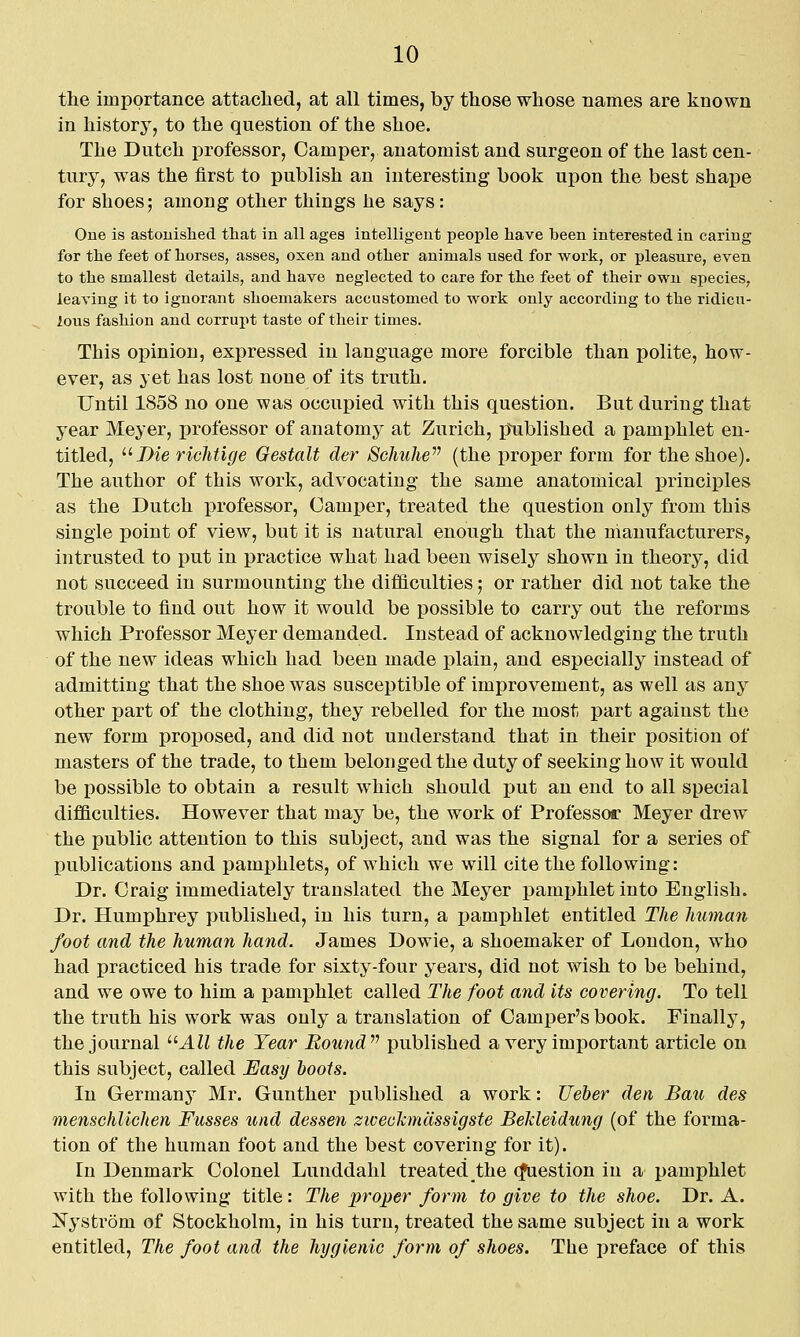 the importance attached, at all times, by those whose names are known in history, to the question of the shoe. The Dutch professor, Camper, anatomist and surgeon of the last cen- tury, was the first to publish an interesting book upon the best shape for shoes; among other things he says: One is astouished that in all ages intelligent people have been interested in caring for the feet of horses, asses, oxen and other animals used for work, or pleasure, even to the smallest details, and have neglected to care for the feet of their own species, leaving it to ignorant shoemakers accustomed to work only according to the ridicu- lous fashion and corrupt taste of their times. This opinion, expressed in language more forcible than polite, how- ever, as yet has lost none of its truth. Until 1858 no one was occupied with this question. But during that year Meyer, professor of anatomy at Zurich, p^ublished a pamphlet en- titled, 7>ie richtige Gestalt der ScJmhe (the proper form for the shoe). The author of this work, advocating the same anatomical principles as the Dutch professor. Camper, treated the question only from this single point of view, but it is natural enough that the manufacturers, intrusted to put in practice what had been wisely shown in theory, did not succeed in surmounting the difficulties; or rather did not take the trouble to find out how it would be possible to carry out the reforms which Professor Meyer demanded. Instead of acknowledging the truth of the new ideas which had been made plain, and especially instead of admitting that the shoe was susceptible of improvement, as well as any other part of the clothing, they rebelled for the most part against the new form proposed, and did not understand that in their position of masters of the trade, to them belonged the duty of seeking how it would be possible to obtain a result which should put an end to all special difficulties. However that may be, the work of Professor Meyer drew the public attention to this subject, and was the signal for a series of publications and pamphlets, of which we will cite the following: Dr. Craig immediately translated the Meyer pamjjhlet into English. Dr. Humphrey published, in his turn, a i)ami)hlet entitled The human foot and the human hand. James Dowie, a shoemaker of London, who had practiced his trade for sixty-four years, did not wish to be behind, and we owe to him a pamj)hlet called The foot arid its covering. To tell the truth his work was only a translation of Camper's book. Finally, the journal ^^All the Year Bound^^ published a very imj)ortant article on this subject, called Uasy boots. In Germany Mr. Gunther published a work: Ueber den Bait des menschlichen Fusses und dessen ziveolcmdssigste BeJdeidung (of the forma- tion of the human foot and the best covering for it). In Denmark Colonel Lunddahl treated the (Question in a pamphlet with the following title: The proj)er form to give to the shoe. Dr. A. Nystr5m of Stockholm, in his turn, treated the same subject in a work entitled, The foot and the hygienic form of shoes. The preface of this