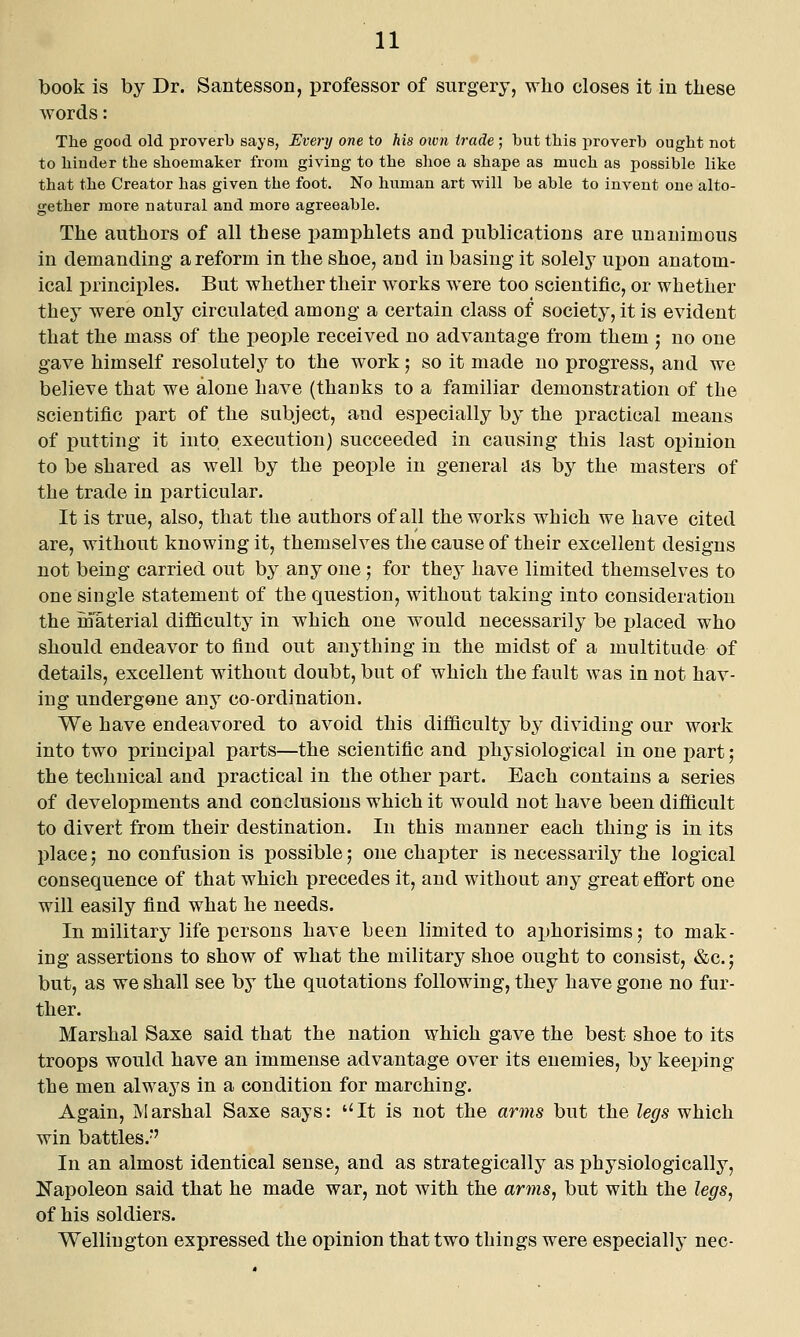 book is by Dr. Santesson, professor of surgery, who closes it in these words: The good old proverb says, Every one to his own trade ; but this proverb ought not to hinder the shoemaker from giving to the slioe a shape as much as possible like that the Creator has given the foot. No human art will be able to invent one alto- gether more natural and more agreeable. The authors of all these pamiihlets and publications are unanimous in demanding a reform in the shoe, and in basing it solely upon anatom- ical principles. But whether their works were too scientific, or whether they were only circulated among a certain class of society, it is evident that the mass of the people received no advantage from them ; no one gave himself resolutely to the work; so it made no progress, and we believe that we alone have (thanks to a familiar demonstration of the scientific part of the subject, and especially by the practical means of putting it into execution) succeeded in causing this last opinion to be shared as well by the people in general as by the masters of the trade in particular. It is true, also, that the authors of all the works which we have cited are, without knowing it, themselves the cause of their excellent designs not being carried out by any one 5 for they have limited themselves to one single statement of the question, without taking into consideration the material difficulty in which one would necessarily be placed who should endeavor to find out anything in the midst of a multitude of details, excellent without doubt, but of which the fault was in not hav- ing undergone any co-ordination. We have endeavored to avoid this difficulty by dividing our work into two principal parts—the scientific and physiological in one part 5 the technical and i)ractical in the other part. Each contains a series of developments and conclusions which it would not have been difficult to divert from their destination. In this manner each thing is in its place 5 no confusion is possible 5 one chapter is necessarily the logical consequence of that which precedes it, and without any great effort one will easily find what he needs. In military life persons have been limited to aphorisims; to mak- ing assertions to show of what the military shoe ought to consist, «&c.; but, as we shall see by the quotations following, they have gone no fur- ther. Marshal Saxe said that the nation which gave the best shoe to its troops would have an immense advantage over its enemies, by keeping the men always in a condition for marching. Again, Marshal Saxe says: ''It is not the arms but the legs which win battles.*' In an almost identical sense, and as strategically as physiologically, Napoleon said that he made war, not with the arms, but with the legs^ of his soldiers. Wellington expressed the opinion that two things were especially nee-