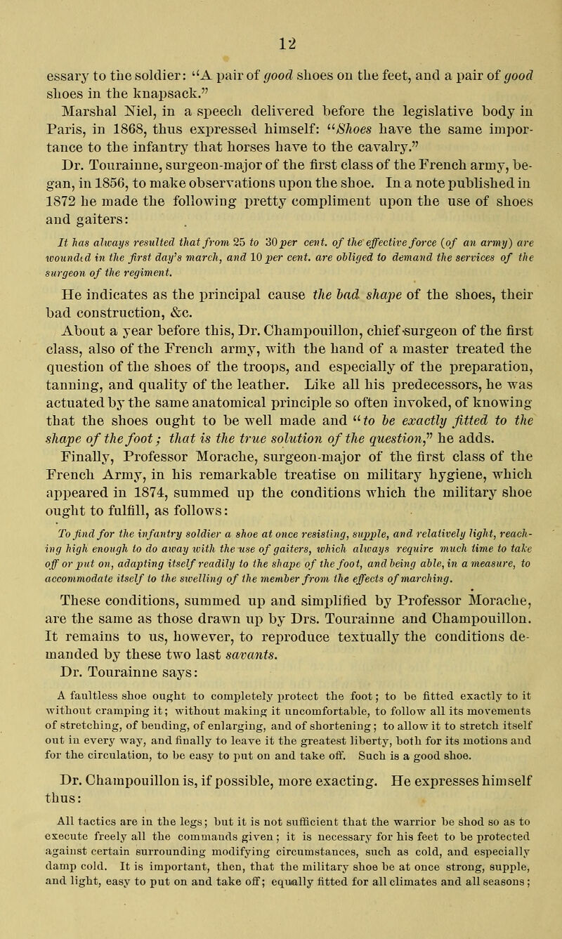 essary to the soldier: A pair of good shoes on the feet, and a pair of good shoes in the knapsack. Marshal Mel, in a speech delivered before the legislative body in Paris, in 1868, thus expressed himself: /S7ioes have the same impor- tance to the infantry that horses have to the cavalry. Dr. Tourainne, surgeon-major of the first class of the French army, be- gan, in 1856, to make observations upon the shoe. In a note published in 1872 he made the following x^retty compliment upon the use of shoes and gaiters: It has always resulted that from 25 to 'iOper cent, of the effective force {of an army) are woundid in the first day's march, and 10 per cent, are olliged to demand the services of the surgeon of the regiment. He indicates as the principal cause the bad shape of the shoes, their bad construction, &c. About a year before this. Dr. Champouillon, chief-surgeon of the first class, also of the French army, with the hand of a master treated the question of the shoes of the troops, and especially of the preparation, tanning, and quality of the leather. Like all his predecessors, he was actuated by the same anatomical principle so often invoked, of knowing that the shoes ought to be well made and  to he exactly fitted to the shape of the foot; that is the true solution of the question,' he adds. Finally, Professor Morache, surgeon-major of the first class of the French Army, in his remarkable treatise on military hygiene, which appeared in 1874, summed up the conditions which the military shoe ought to fulfill, as follows: To find for the infantry soldier a shoe at once resisting, supple, and. relatively light, reach- ing high enough to do away ivith theu.se of gaiters, xohich always require much time to take off or put on, adapting itself readily to the shape of the foot, andheing able, in a measure, to accommodate itself to the swelling of the member from the effects of marching. These conditions, summed up and simplified by Professor Morache, are the same as those drawn up by Drs. Tourainne and Champouillon. It remains to us, however, to reproduce textually the conditions de- manded by these two last savants. Dr. Tourainne says: A. faultless shoe ought to completely protect the foot; to be fitted exactly to it without cramping it; without making it uncomfortable, to follow all its movements of stretching, of bending, of enlarging, and of shortening; to allow it to stretch itself out in every way, and finally to leave it the greatest liberty, both for its motions and for the circulation, to be easy to put on and take off. Such is a good shoe. Dr. Champouillon is, if possible, more exacting. He expresses himself thus: All tactics are in the legs; but it is not sufficient that the warrior be shod so as to execute freely all the commands given ; it is necessary for his feet to be protected against certain surrounding modifying circumstances, such as cold, and especially damp cold. It is important, then, that the military shoe be at once strong, supple, and light, easy to put on and take off; equally fitted for all climates and all seasons ;