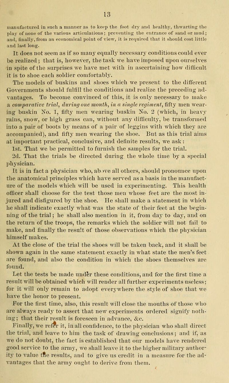 manufactured in such a manner as to keep the foot dry and healthy, th\Yarting the play of none of the various articulations; preventing the entrance of sand or mud; and, finally, from an economical point of view, it is required that it should cost little and la.st long. It does not seem as if so mauy equallj* necessary conditions could ever be realized; that is, liowever, the task we have imposed upon ourselves in spite of the surprises we have met with in ascertaining how difficult it is to shoe each soldier comfortably. The models of buskins and shoes which we present to the different Governments should fulfill the conditions and realize the preceding ad- vantages. To become convinced of this, it is only necessary to make a comparative trial, during one month, in a single regiment, fifty men wear- ing buskin Xo. 1, fifty men wearing buskin 2^0. 2 (which, in heavy rains, snow, or high grass can, without any difficulty, be transformed into a pair of boots by means of a pair of leggins with which they are accompanied), and fifty men wearing the shoe. But as this trial aims at important practical, conclusive, and definite results, we ask: 1st. That we be permitted to furnish the samples for the trial. 2d. That the trials be directed during the whole time by a special physician. It is in facta physician who, ab )ve all others, should pronounce ui30u the anatomical principles which have served as a basis in the manufact- ure of the models which will be used in experimenting. This health officer shall choose for the test those men whose feet are the most in- jured and disfigured by the shoe. He shall make a statement in which he shall indicate exactly what was the state of their feet at the begin- ning of the trial; he shall also mention in it, from day to day, and on the return of the troops, the remarks which the soldier will not fail to make, and finally the result of those observations which the physician himself makes. At the close of the trial the shoes will be taken back, and it shall be shown again in the same statement exactly in what state the men's feet are found, and also the condition in which the shoes themselves are found. Let the tests be made under these conditions, and for the first time a result will be obtained which will render all further experiments useless; for it will only remain to adopt everywhere the style of shoe that we have the honor to present. For the first time, also, this result will close the mouths of those who are always readj^ to assert that new experiments ordered signify noth- ing; that their result is foreseen in advance, «&c. Finally, we refCT it, in all confidence, to the physician who shall direct the trial, and leave to him the task of drawing conclusions; and if, as we do not doubt, the fact is established that our models have rendered good service to the army, we shall leave it to the higher military author- ity to value tfte results, and to give us credit in a measure for the ad- vantages that the army ought to derive from them.