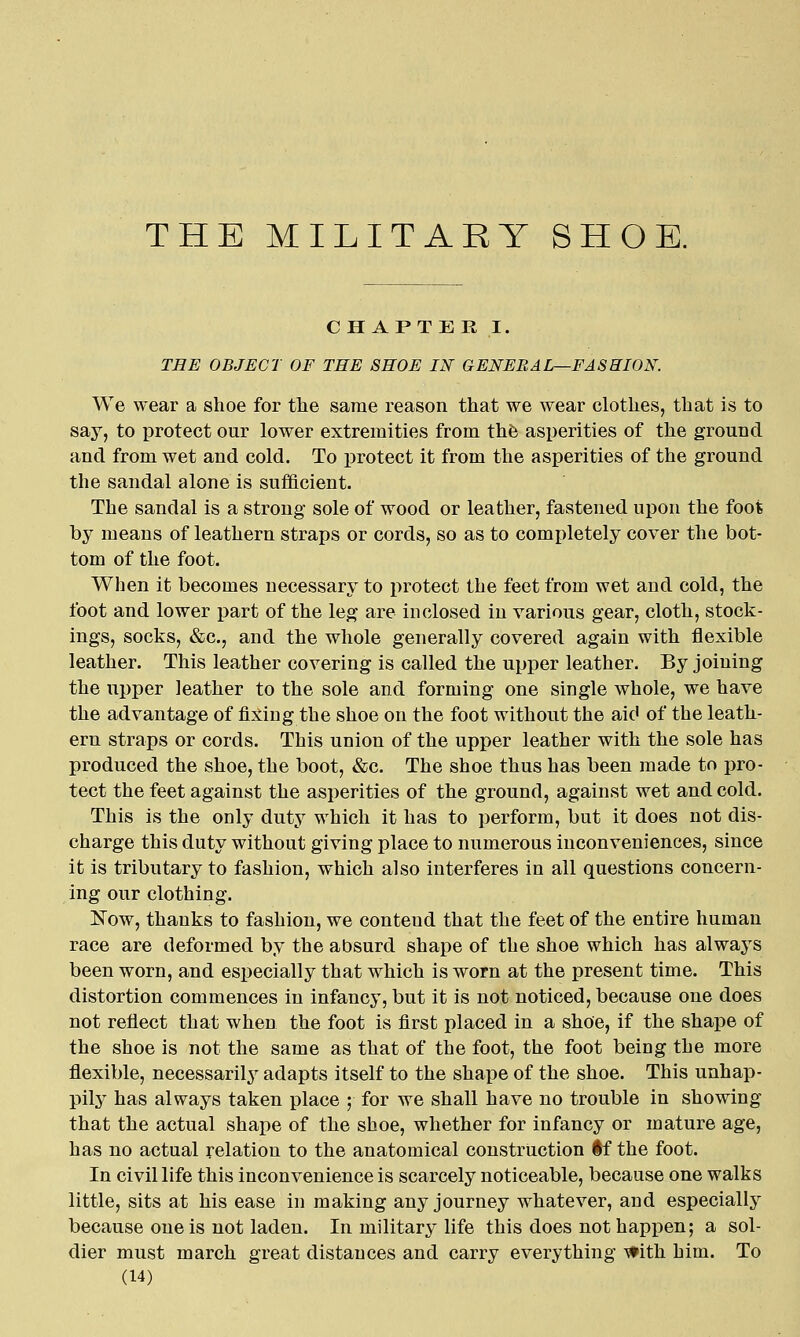 THE MILITARY SHOE. CHAPTER!. THE OBJECT OF THE SHOE IN GENERAL—PASSION. We wear a shoe for tlie same reason that we wear clothes, that is to say, to protect our lower extremities from thfe asperities of the ground and from wet and cold. To protect it from the asperities of the ground the sandal alone is sufficient. The sandal is a strong sole of wood or leather, fastened upon the foot by means of leathern straps or cords, so as to completely cover the bot- tom of the foot. When it becomes necessary to protect the feet from wet and cold, the foot and lower part of the leg are inclosed in various gear, cloth, stock- ings, socks, &c., and the whole generally covered again with flexible leather. This leather covering is called the upper leather. By joining the upper leather to the sole and forming one single whole, we have the advantage of fixing the shoe on the foot without the aid of the leath- ern straps or cords. This union of the upper leather with the sole has produced the shoe, the boot, &c. The shoe thus has been made to i)ro- tect the feet against the asperities of the ground, against wet and cold. This is the only duty which it has to perform, but it does not dis- charge this duty without giving place to numerous inconveniences, since it is tributary to fashion, which also interferes in all questions concern- ing our clothing. Now, thanks to fashion, we contend that the feet of the entire human race are deformed by the absurd shape of the shoe which has always been worn, and especially that which is worn at the present time. This distortion commences in infancy, but it is not noticed, because one does not reflect that when the foot is first placed in a shoe, if the shape of the shoe is not the same as that of the foot, the foot being the more flexible, necessarily adapts itself to the shape of the shoe. This unhap- pily^ has always taken place ; for we shall have no trouble in showing that the actual shape of the shoe, whether for infancy or mature age, has no actual relation to the anatomical construction if the foot. In civil life this inconvenience is scarcely noticeable, because one walks little, sits at his ease in making any journey whatever, and especially because one is not laden. In military life this does not happen; a sol- dier must march great distances and carry everything -^ith him. To