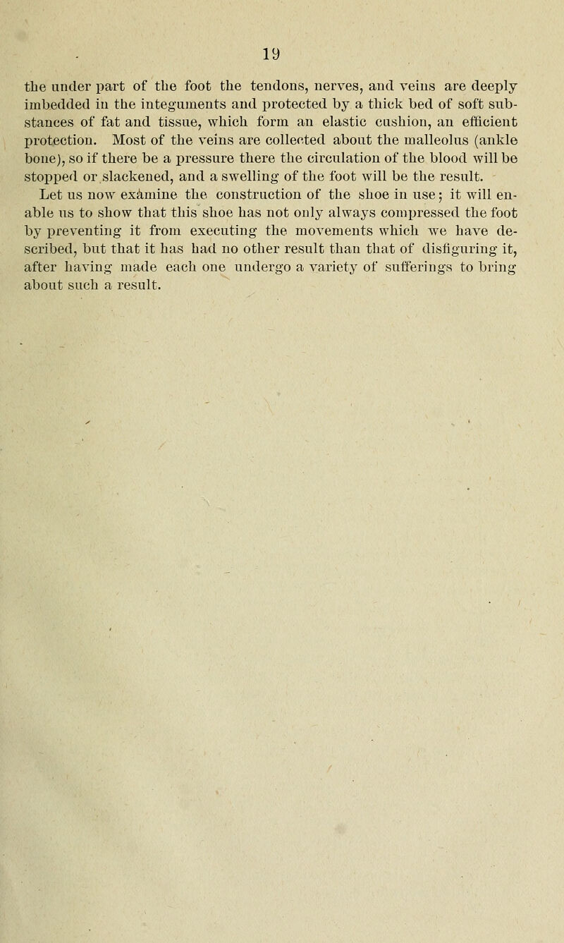 the under part of the foot the tendons, nerves, and veins are deeply imbedded in the integuments and protected by a thick bed of soft sub- stances of fat and tissue, which form an elastic cushion, an efficient protection. Most of the veins are collected about the malleolus (ankle bone), so if there be a pressure there the circulation of the blood will be stopped or slackened, and a swelling of the foot will be the result. Let us now examine the construction of the shoe in use; it will en- able us to show that this shoe has not only always compressed the foot by preventing it from executing the movements which we have de- scribed, but that it has had no other result than that of disfiguring it, after having made each one undergo a variety of sufferings to bring about such a result.