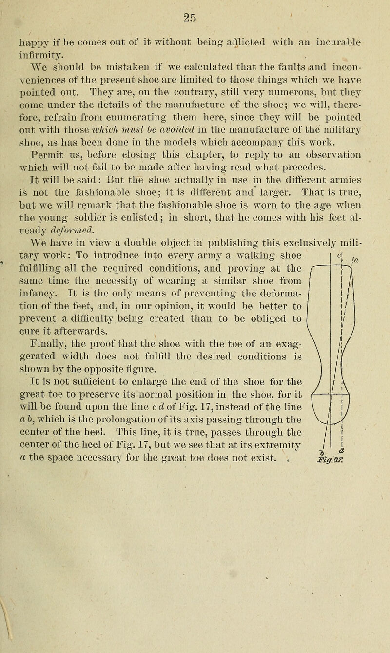happy if he comes out of it without being afflicted with an incurable infirmity. We should be mistaken if we calculated that the faults and incon- veniences of the present shoe are limited to those things which we have pointed out. They are, on the contrary, still very numerous, but they come under the details of the manufacture of the shoe; we will, there- fore, refrain from enumerating them here, since they will be i)ointed out with those which must he avoided in the manufacture of the military shoe, as has been done in the models which accompany this work. Permit us, before closing this chapter, to reply to an observation wiiich will not fail to be made after having read what precedes. It will be said: But the shoe actually in use in the different armies is not the fashionable shoe; it is different and larger. That is true, but we will remark that the fashionable shoe is worn to the age when the young soldier is enlisted; in short, that he comes with his feet al- ready deformed. We have in view a double object in publishing this exclusively mili- tary work: To introduce into every army a walking shoe fulfilling all the required conditions, and proving at the same time the necessity of wearing a similar shoe from infancy. It is the only means of i)reveuting the deforma- tion of the feet, and, in our opinion, it would be better to prevent a difficulty being created than to be obliged to cure it afterwards. Finally, the proof that the shoe with the toe of an exag- gerated width does not fulfill the desired conditions is shown by the opposite figure. It is not sufficient to enlarge the end of the shoe for the great toe to preserve its normal position in the shoe, for it will be found upon the line c d of Fig. 17, instead of the line a h, which is the prolongation of its axis passing through the center of the heel. This line, it is true, passes through the center of the heel of Fig. 17, but we see that at its extremity a the space necessary for the great toe does not exist. , HgMr.