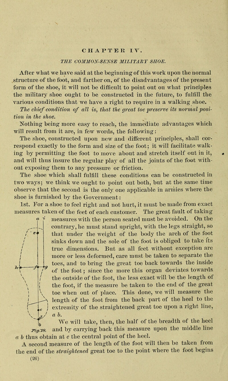 THE COMMON-SENSE MILITARY SHOE. After what we have said at the beginning of this work upon the normal structure of the foot, and farther on, of the disadvantages of the present form of the shoe, it will not be difficult to point out on what princii)les the military shoe ought to be constructed in the future, to fulfill the various conditions that we have a right to require in a walking shoe. TJie chief condition of all is, that the great toe ^preserve its normal posi- tion in the shoe. Nothing being more easy to reach, the immediate advantages which will result from it are, in few words, the following: The shoe, constructed upon new and different principles, shall cor- respond exactly to the form and size of the foot; it will facilitate walk- ing by permitting the foot to move about and stretch itself out in it, and will thus insure the regular play of all the joints of the foot with- out exposing them to any pressure or friction. The shoe which shall fulfill these conditions can be constructed in two ways; we think we ought to point out both, but at the same time observe that the second is the only, one applicable in armies where the shoe is furnished by the Government: 1st. For a shoe to feel right and not hurt, it must be made from exact measures taken of the feet of each customer. The great fault of taking measures with the person seated must be avoided. On the contrary, he must stand upright, with the legs straight, so that under the weight of the body the arch of the foot sinks down and the sole of the foot is obliged to take its true dimensions. But as all feet without exception are more or less deformed, care must be taken to separate the toes, and to bring the great toe back towards the inside of the foot; since the more this organ deviates towards the outside of the foot, the less exact will be the length of the foot, if the measure be taken to the end of the great toe when out of place. This done, we will measure the length of the foot from the back part of the heel to the extremity of the straightened great toe upon a right line, a I). We will take, then, the half of the breadth of the heel 3^ff.7s. and by carrying back this measure upon the middle line a 1) thus obtain at c the central point of the heel. A second measure of the length of the foot will then be taken from the end of the straightened great toe to the point where the foot begins (26) M*-