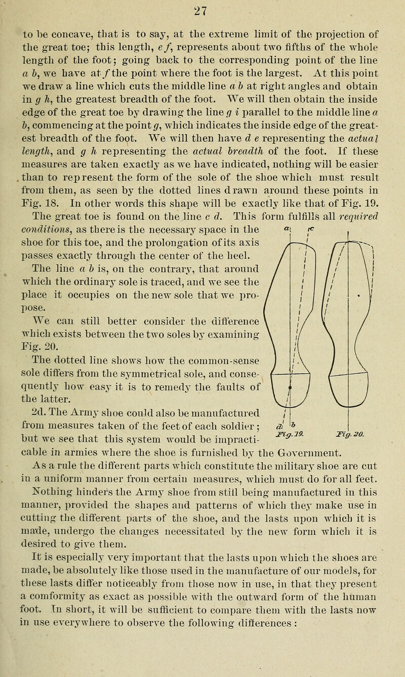 to be concave, that is to say, at tbe extreme limit of the projection of tlie great toe; this length, e/, represents about two fifths of the whole length of the foot; going back to the corresponding point of the line a b, we have at/the point where the foot is the largest. At this point we draw a line which cuts the middle line a & at right angles and obtain in g h, the greatest breadth of the foot. We will then obtain the inside edge of the great toe by drawing the line g i parallel to the middle line a 1), commencing at the point g^ which indicates the inside edge of the great- est breadth of the foot. We will then have d e representing the actual length, and g h representing the actual breadth of the foot. If these measures are taken exactly as we have indicated, nothing will be easier .than to represent the form of the sole of the shoe which must result from them, as seen by the dotted lines drawn around these points in Fig. 18. In other words this shape will be exactly like that of Fig. 19. The great toe is found on the line c d. This form fulfills all required conditions, as there is the necessary space in the shoe for this toe, and the prolongation of its axis passes exactly through the center of the heel. The line a b is, on the contrary, that around which the ordinary sole is traced, and we see the place it occupies on the new sole that we pro- pose. We can still better consider the difference which exists between the two soles by examining Fig. 20. The dotted line shows how the common-sense sole differs from the symmetrical sole, and conse- quently how easy it is to remedy the faults of the latter. 2d. The Army shoe could also be manufactured from measures taken of the feet of each soldier; but we see that this system would be impracti- cable in armies where the shoe is furnished by the Government. As a rule the different parts which constitute the military shoe are cut in a uniform manner from certain measures, which must do for all feet. Nothing hinders the Army shoe from still being manufactured in this manner, provided the shapes and patterns of which they make use in cutting the different parts of the shoe, and the lasts upon which it is made, undergo the changes necessitated by the new form which it is desired to give them. It is especially very imi:)ortant that the lasts upon which the shoes are made, be absolutely like those used in the manufacture of our models, for these lasts differ noticeably from those now in use, in that they present a comformity as exact as possible with the outward form of the human foot. In short, it will be sufficient to compare them with the lasts now in use everywhere to observe the following differences : X%g.l9. Tiff. 20.