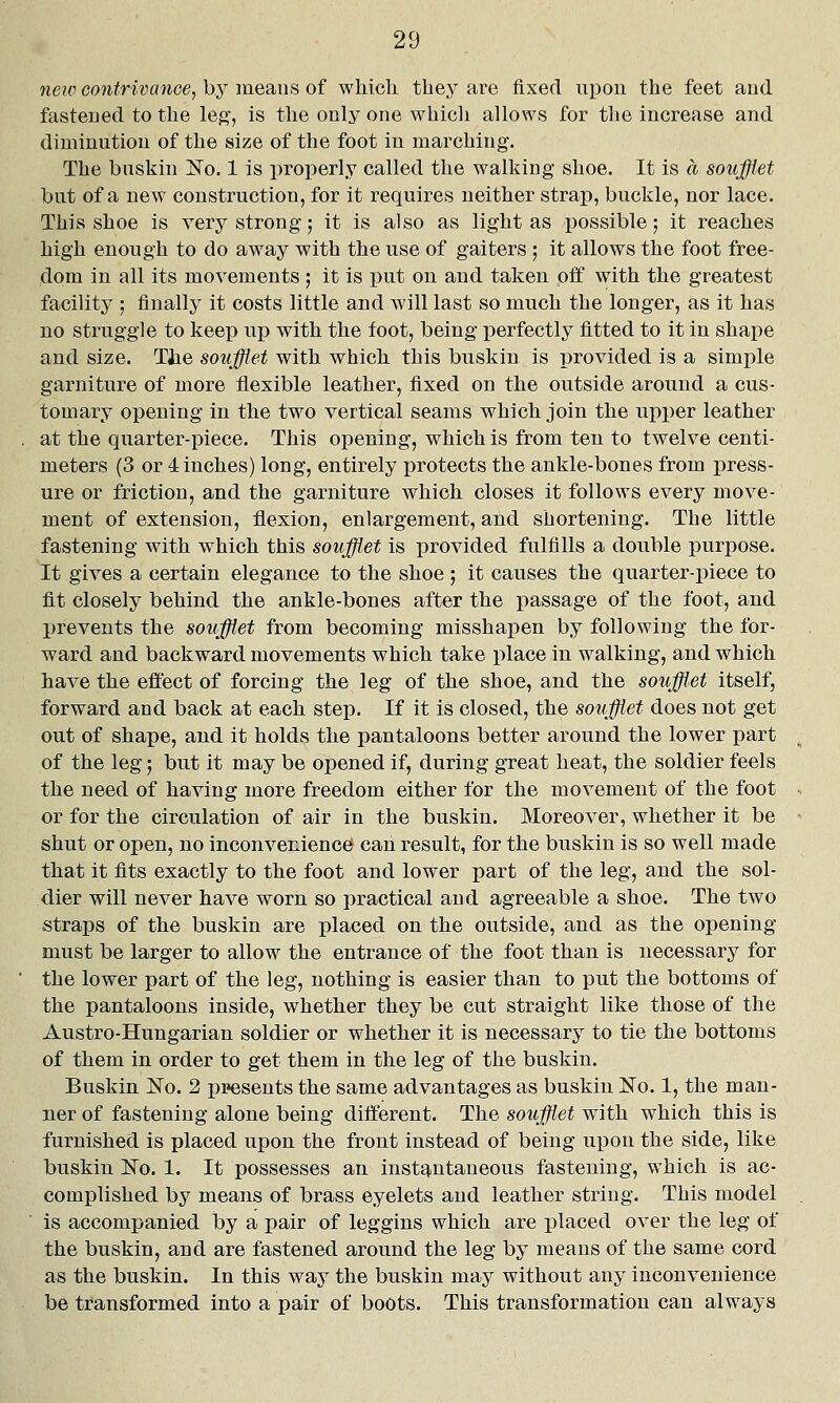 neic contrivance^ by means of which they are fiixed upon the feet and fastened to the leg', is the only one whicli allows for the increase and diminution of the size of the foot in marching. The buskin !No. 1 is properly called the walking shoe. It is a soufflet but of a new construction, for it requires neither strap, buckle, nor lace. This shoe is very strong; it is also as light as possible; it reaches high enough to do away with the use of gaiters ; it allows the foot free- dom in all its movements ; it is put on and taken off with the greatest facility ; finally it costs little and will last so much the longer, as it has no struggle to keep up with the foot, being perfectly fitted to it in shape and size. Tiie soufflet with which this buskin is provided is a simple garniture of more flexible leather, fixed on the outside around a cus- tomary opening in the two vertical seams which join the upper leather at the quarter-piece. This opening, which is from ten to twelve centi- meters (3 or 4 inches) long, entirely protects the ankle-bones from press- ure or friction, and the garniture which closes it follows every move- ment of extension, flexion, enlargement, and shortening. The little fastening with which this soufflet is provided fulfills a double purpose. It gives a certain elegance to the shoe; it causes the quarter-piece to fit closely behind the ankle-bones after the passage of the foot, and prevents the soufflet from becoming misshapen by following the for- ward and backward movements which take place in walking, and which have the effect of forcing the leg of the shoe, and the soufflet itself, forward and back at each step. If it is closed, the soufflet does not get out of shape, and it holds the pantaloons better around the lower part of the leg; but it may be opened if, during great heat, the soldier feels the need of having more freedom either for the movement of the foot or for the circulation of air in the buskin. Moreover, whether it be shut or open, no inconvenience can result, for the buskin is so well made that it fits exactly to the foot and lower part of the leg, and the sol- dier will never have worn so practical and agreeable a shoe. The two straps of the buskin are placed on the outside, and as the opening must be larger to allow the entrance of the foot than is necessary for the lower part of the leg, nothing is easier than to put the bottoms of the pantaloons inside, whether they be cut straight like those of the Austro-Hungarian soldier or whether it is necessary to tie the bottoms of them in order to get them in the leg of the buskin. Buskin ISTo. 2 presents the same advantages as buskin ^o. 1, the man- ner of fastening alone being different. The soufflet with which this is furnished is placed upon the front instead of being upon the side, like buskin No. 1. It possesses an instq.ntaneous fastening, which is ac- complished by means of brass eyelets and leather string. This model is accompanied by a pair of leggins which are placed over the leg of the buskin, and are fastened around the leg by means of the same cord as the buskin. In this way the buskin may without any inconvenience be transformed into a pair of boots. This transformation can always