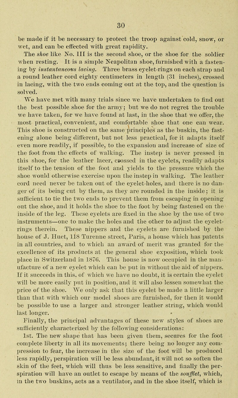 be made if it be necessary to protect the troop against cold, snow, or wet, and can be effected with great rapidity. The shoe like No. Ill is the second shoe, or the shoe for the soldier when resting. It is a simple Neapolitan shoe, furnished with a fasten- ing by instantaneous lacing. Three brass eyelet-rings on each strap and a round leather cord eighty centimeters in length (31 inches), crossed in lacing, with the two ends coming out at the top, and the question is solved. We have met with many trials since we have undertaken to find out the best possible shoe for the army; but we do not regret the trouble we have taken, for we have found at last, in the shoe that we offer, the most practical, convenient, and comfortable shoe that one can wear. This shoe is constructed on the same principles as the buskin, the fast- ening alone beiug different, but not less practical, for it adapts itself even more readily, if possible, to the expansion and increase of size of the foot from the effects of walking. The instep is never pressed in this shoe, for the leather lacer, caossed in the eyelets, readily adapts itself to the tension of the foot and yields to the pressure which the shoe would otherwise exercise wpoii the instep in walking. The leather cord need never be taken out of the eyelet-holes, and there is no dan- ger of its being cut by them, as they are rounded in the inside; it is sufficient to tie the two ends to prevent them from escaping in oijening out the shoe, and it holds the shoe to the foot by being fastened on the inside of the leg. These eyelets are fixed in the shoe by the use of two instruments—one to make the holes and the other to adjust the eyelet- rings therein. These nippers and the eyelets are furnished by the house of J. Huet, liS Turenne street, Paris, a house which has patents in all countries, and to which an award of merit was granted for the excellence of its products at the general shoe exposition, which took Ijlace in Switzerland in 1876. This house is now occupied in the man- ufacture of a new eyelet which can be put in without the aid of nippers. If it succeeds in this, of which we have no doubt, it is certain the eyelet will be more easily put in position, and it will also lessen somewhat the price of the shoe. We only ask that this eyelet be made a little larger than that with which our model shoes are furnished, for then it would be possible to use a larger and stronger leather string, which would last longer. Finally, the principal advantages of these new styles of shoes are sufficiently characterized by the following considerations: 1st. The new shape that has been given them, secures for the foot comi)lete liberty in all its movements; there being no longer auy com- pression to fear, the increase in the size of the foot will be produced less rapidly, perspiration will be less abundant, it will not so soften the skin of the feet, which will thus be less sensitive, and finally the per- sijiration will have an outlet to escape by means of the soufflet, which, m the two buskins, acts as a ventilator, and in the shoe itself, which is