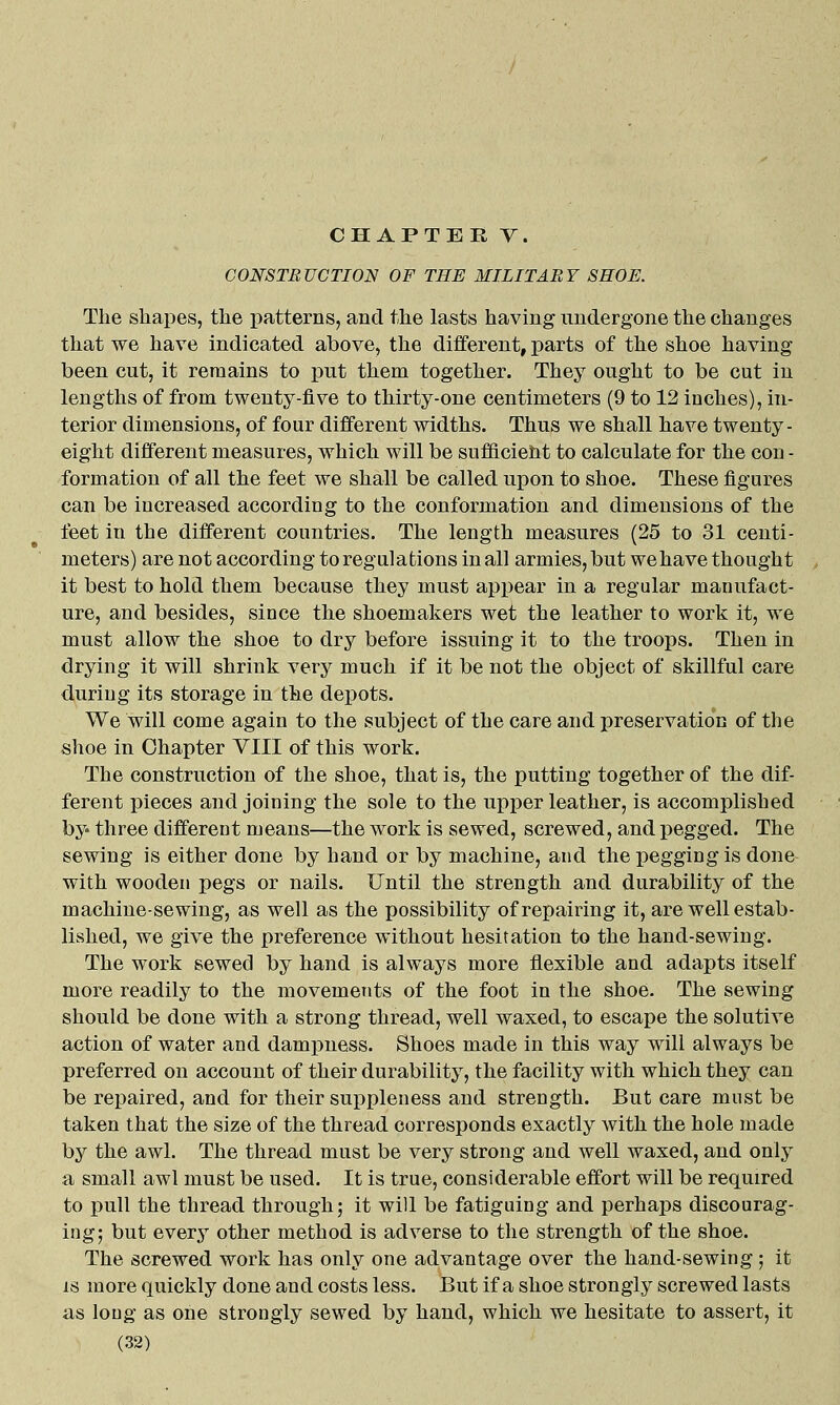 CONSTRUCTION OF TEE MILITARY SHOE. The shapes, the patterns, and the lasts having undergone the changes that we have indicated above, the different, parts of the shoe having been cut, it remains to put them together. They ought to be cut in lengths of from twenty-five to thirty-one centimeters (9 to 12 inches), in- terior dimensions, of four different widths. Thus we shall have twenty- eight different measures, which will be sufficieht to calculate for the con - formation of all the feet we shall be called upon to shoe. These figures can be increased according to the conformation and dimensions of the feet in the different countries. The length measures (25 to 31 centi- meters) are not according to regulations in all armies, but wehave thought it best to hold them because they must appear in a regular manufact- ure, and besides, since the shoemakers wet the leather to work it, we must allow the shoe to dry before issuing it to the troops. Then in drying it will shrink very much if it be not the object of skillful care during its storage in the depots. We will come again to the subject of the care and preservation of the shoe in Chapter VIII of this work. The construction of the shoe, that is, the putting together of the dif- ferent pieces and joining the sole to the upper leather, is accomplished by three different means—the work is sewed, screwed, and pegged. The sewing is either done by hand or by machine, and the pegging is done with wooden pegs or nails. Until the strength and durability of the machine-sewing, as well as the possibility of repairing it, are well estab- lished, we give the preference without hesitation to the hand-sewing. The work sewed by hand is always more flexible and adapts itself more readily to the movements of the foot in the shoe. The sewing should be done with a strong thread, well waxed, to escape the solutive action of water and dampness. Shoes made in this way will always be preferred on account of their durability, the facility with which they can be repaired, and for their suppleness and strength. But care must be taken that the size of the thread corresponds exactly with the hole made by the awl. The thread must be very strong and well waxed, and only a small awl must be used. It is true, considerable effort will be required to pull the thread through j it will be fatiguing and perhaps discourag- ing; but every other method is adverse to the strength of the shoe. The screwed work has only one advantage over the hand-sewing; it IS more quickly done and costs less. But if a shoe strongly screwed lasts as long as one strongly sewed by hand, which we hesitate to assert, it