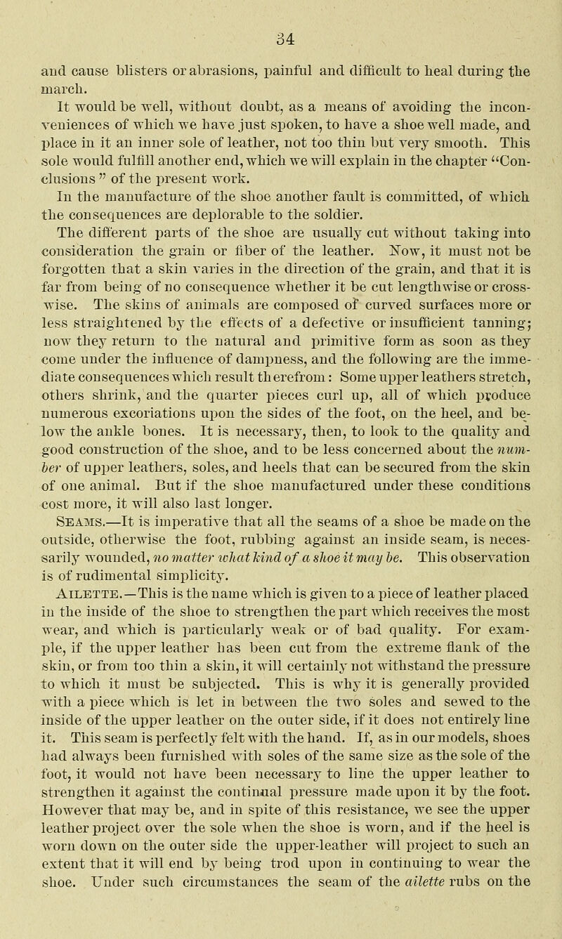 and cause blisters or abrasions, painful and difficult to heal during tbe march. It would be well, without doubt, as a means of avoiding the incon- veniences of which we have just spoken, to have a shoe well made, and l)lace in it an inner sole of leather, not too thin but very smooth. This sole would fulfill another end, which we will exi^lain in the chapter Con- clusions  of the present work. In the manufacture of the shoe another fault is committed, of which the consequences are deplorable to the soldier. The different parts of the shoe are usually cut without taking into consideration the grain or fiber of the leather. ]!^ow, it must not be forgotten that a skin varies in the direction of the grain, and that it is far from being of no consequence whether it be cut lengthwise or cross- wise. The skins of animals are composed ot curved surfaces more or less straightened by tbe effects of a defective or insufficient tanning; now they return to the natural and primitive form as soon as they come under the influence of dampness, and the following are the imme- diate consequences which result th erefrom: Some uj)per leathers stretch, others shrink, and the quarter pieces curl up, all of which produce numerous excoriations upon the sides of the foot, on the heel, and be- low the ankle bones. It is necessary, then, to look to the quality and good construction of the shoe, and to be less concerned about the num- ber of upper leathers, soles, and heels that can be secured from the skin of one animal. But if the shoe manufactured under these conditions cost more, it will also last longer. Seams.—It is imperative that all the seams of a shoe be made on the outside, otherwise the foot, rubbing against an inside seam, is neces- sarily wounded, no matter what kind of a slice it may he. Th is observation is of rudimental simplicity. AiLETTE.—This is the name which is given to a piece of leather placed in the inside of the shoe to strengthen the part which receives the most wear, and which is particularly weak or of bad quality. For exam- ple, if the upper leather has been cut from the extreme flank of the skin, or from too thin a skin, it will certainly not withstand the pressure to which it must be subjected. This is why it is generally provided with a piece which is let in between the two soles and sewed to the inside of the upper leather on the outer side, if it does not entirely line it. This seam is perfectly felt with the hand. If, as in our models, shoes had always been furnished with soles of the same size as the sole of the foot, it would not have been necessary to line the upper leather to strengthen it against the continaal pressure made upon it by the foot. However that may be, and in spite of this resistance, we see the upper leather project over the sole when the shoe is worn, and if the heel is worn down on the outer side the upper-leather will project to such an extent that it will end by being trod upon in continuing to wear the shoe. Under such circumstances the seam of the ailette rubs on the
