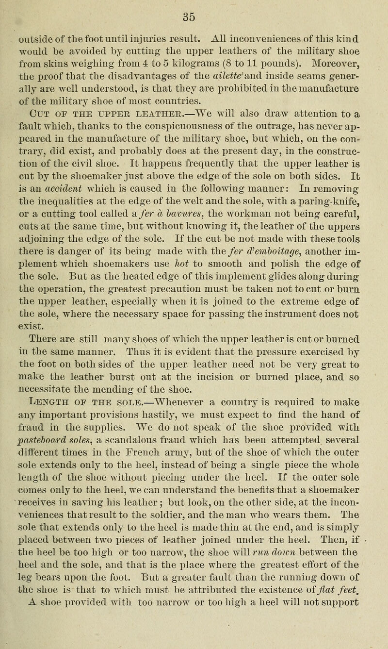 outside of the foot until injuries result. All inconveniences of tliis kind would be avoided by cutting tlie upper leathers of the military shoe from skins weighing from 4 to 5 kilograms (8 to 11 iDounds). Moreover, the proof that the disadvantages of the ailette'and inside seams gener- ally are well understood, is that they are prohibited in the manufacture of the military shoe of most countries. Cut of the upper leather.—We will also draw attention to a fault which, thanks to the conspicuousness of the outrage, has never ap- peared in the manufacture of the military shoe, but which, on the con- trary, did exist, and probably does at the present day, in the construc- tion of the civil shoe. It happens frequently that the upper leather is cut by the shoemaker just above the edge of the sole on both sides. It is an accident which is caused in the following manner: In removing the inequalities at the edge of the welt and the sole, with a paring-knife, or a cutting tool called a fer a havures, the workman not being careful, cuts at the same time, but without knowing it, the leather of the uppers adjoining the edge of the sole. If the cut be not made with these tools there is danger of its being made with the fer (Pemtoitage^ another im- plement which shoemakers use hot to smooth and polish the edge of the sole. But as the heated edge of this imjjlement glides along during the operation, the greatest precaution must be taken not to cut or burn the upper leather, especially when it is joined to the extreme edge of the sole, where the necessary space for passing the instrument does not exist. There are still many shoes of which the upper leather is cut or burned in the same manner. Thus it is evident that the pressure exercised by the foot on both sides of the upper leather need not be very great to make the leather burst out at the incision or burned place, and so necessitate the mending of the shoe. Length of the sole.—Whenever a country is required to make any important provisions hastily, we must expect to find the hand of fraud in the supplies. We do not speak of the shoe provided with pasteboard soles, a scandalous fraud which has been attempted several different times in the French army, but of the shoe of which the outer sole extends only to the heel, instead of being a single piece the whole length of the shoe without piecing under the heel. If the outer sole <3omes only to the heel, we can understand the benefits that a shoemaker  receives in saving his leather; but look, on the other side, at the incon- veniences that result to the soldier, and the man who wears them. The sole that extends only to the heel is made thin at the end, and is simply placed between two pieces of leather joined under the heel. Then, if the heel be too high or too narrow, the shoe will ruii down between the heel and the sole, and that is the place where the greatest effort of the leg bears upon the foot. But a greater fault than the runniug down of the shoe is that to which must be attributed the existence of fiat feet, A shoe provided with too narrow or too high a heel will not sui^port