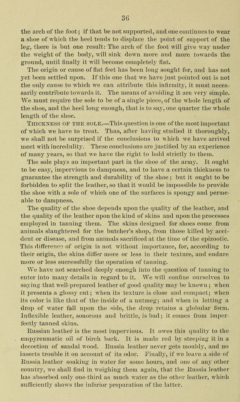 the arch of the foot; if that be not supported, and one continues to wear a shoe of which the heel tends to displace the point of support of the leg, there is but one result: The arch of the foot will give way under the weight of the body, will sink down more and more towards the ground, until finally it will become completely flat. The origin or cause of flat feet has been long sought for, and has not yet been settled upon. If this one that we have just pointed out is not the only cause to which we can attribute this infirmity, it must neces- sarily contribute towards it. The means of avoiding it are very simple. We must require the sole to be of a single piece, of the whole length of the shoe, and the heel long enough, that is to say, one quarter the whole length of the shoe. Thickness of the sole.—This question is one of the most important of which we have to treat. Thus, after having studied it thoroughly, we shall not be surprised if the conclusions to -v^hich we have arrived meet with incredulity. These conclusions are justified by an experience of many years, so that we have the right to hold strictly to them. The sole plays an important part in the shoe of the army. It ought to be easy, impervious to dampness, and to have a certain thickness to guarantee the strength and durability of the shoe; but it ought to be forbidden to split the leather, so that it would be impossible to provide the shoe with a sole of which one of the surfaces is spongy and perme- able to dampness. The quality of the shoe depends upon the quality of the leather, and the quality of the leather upon the kind of skins and upon the processes employed in tanning them. The skins designed for shoes come from animals slaughtered for the butcher's shop, from those killed by acci- dent or disease, and from animals sacrificed at the time of the epizootic. This difference of origin is not without importance, for, according to their origin, the skins differ more or less in their texture, and endure more or less successfully the operation of tanning. We have not searched deeply enough into the question of tanning to enter into many details in regard to it. We will confine ourselves to saying that well-prepared leather of good quality may be known; when it presents a glossy cut; when its texture is close and compact; when its color is like that of the inside of a nutmeg; and when in letting a drop of water fall upon the side, the drop retains a globular form. Inflexible leather, sonorous and brittle, is bad; it comes from imper- fectly tanned skins. Russian leather is the most impervious. It owes this quality to the empyreumatic oil of birch bark. It is made red by steeping it in a decoction of sandal wood. Russia leather never gets mouldy, and no insects trouble it on accouot of its odor. Finally, if we leave a side of Eussia leather soaking in water for some hours, and one of any other country, we shall find in weighing them again, that the Eussia leather has absorbed only one-third as much water as the other leather, which sufficiently shows the inferior preparation of the latter.