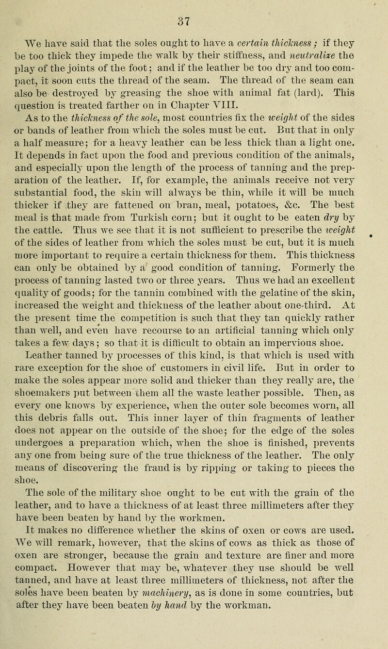 We have said that the soles ought to have a certain thiclmess ; if they be too thick they impede the walk by their stiifuess, and neutralize the play of the joints of the foot; and if the leather be too dry and too com- pact, it soon cuts the thread of the seam. The thread of the seam can also be destroyed by greasing the shoe with animal fat (lard). This question is treated farther on in Ohai)ter VIII. As to the tJiicTcness of the sole, most countries fix the weight of the sides or bands of leather from which the soles must be cut. But that in only a half measure; for a heavy leather can be less thick than a light one. It depends in fact upon the food and previous condition of the animals, and especially upon the length of the process of tanning and the prep- aration of the lea.ther. If, for example, the animals receive not very substantial food, the skin will always be thin, while it will be much thicker if they are fattened on bran, meal, potatoes, &c. The best meal is that made from Turkish corn; but it ought to be eaten dry by the cattle. Thus we see that it is not sufficient to prescribe the tceight of the sides of leather from which the soles must be cut, but it is much more im^Dortant to require a certain thickness for them. This thickness can only be obtained by a good condition of tanning. Formerly the process of tanning lasted two or three years. Thus we had an excellent quality of goods; for the tannin combined with the gelatine of the skin, increased the weight and thickness of the leather about one-third. At the present time the competition is such that they tan quickly rather than well, and even have recourse to an artificial tanning which only takes a few days; so that it is difficult to obtain an impervious shoe. Leather tanned by processes of this kind, is that which is used with rare exceiDtion for the shoe of customers in civil life. But in order to make the soles appear more solid and thicker than they really are, the shoemakers put between ihem all the waste leather possible. Then, as every one knows by experience, when the outer sole becomes worn, all this debris falls out. This inner layer of thin fragments of leather does not appear on the outside of the shoe; for the edge of the soles undergoes a preparation which, when the shoe is finished, prevents any one from being sure of the true thickness of the leather. The only means of discovering the fraud is by ripping or taking to pieces the shoe. The sole of the military shoe ought to be cut with the grain of the leather, and to have a thickness of at least three millimeters after they have been beaten by hand by the workmen. It makes no difference whether the skins of oxen or cows are used. We will remark, however, that the skins of cows as thick as those of oxen are stronger, because the grain and texture are finer and more compact. However that may be, whatever they use should be well tanned, and have at least three millimeters of thickness, not after the soles have been beaten by machhiery, as is done in some countries, but after they have been beaten Ijy hand by the workman.