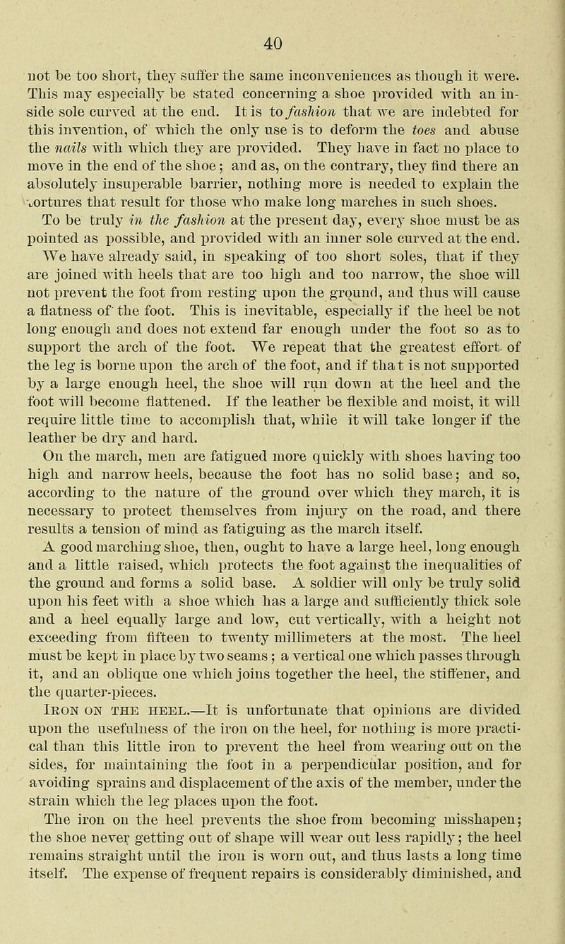 not be too short, they suffer the same inconveniences as though it were. This nnay especially be stated concerning a shoe provided with an in- side sole curved at the end. It is to fashion that we are indebted for this invention, of which the only use is to deform the toes and abuse the nails with which they are provided. They have in fact no place to move in the end of the shoe; and as, on the contrary, they find there an absolutely insuperable barrier, nothing more is needed to explain the uortures that result for those who make long marches in such shoes. To be truly in the fashion at the present day, every shoe must be as pointed as ijossible, and provided with an inner sole curved at the end. We have already said, in speaking of too short soles, that if they are joined with heels that are too high and too narrow, the shoe will not prevent the foot from resting upon the ground, and thus will cause a flatness of the foot. This is inevitable, especially if the heel be not long enough and does not extend far enough under the foot so as to support the arch of the foot. We repeat that the greatest effort, of the leg is borne upon the arch of the foot, and if that is not supported by a large enough heel, the shoe will run down at the heel and the foot will become flattened. If the leather be flexible and moist, it will require little time to accomplish that, while it will take longer if the leather be dry and hard. On the march, men are fatigued more quickly with shoes having too high and narrow heels, because the foot has no solid base; and so, according to the nature of the ground over which they march, it is necessary to protect themselves from injury on the road, and there results a tension of mind as fatiguing as the march itself. A good marching shoe, then, ought to have a large heel, long enough and a little raised, which protects the foot against the inequalities of the ground and forms a solid base. A soldier will only be truly solid upon his feet with a shoe which has a large and sufficiently thick sole and a heel equally large and low, cut vertically, with a height not exceeding from fifteen to twenty millimeters at the most. The heel must be kept in x^lace by two seams; a vertical one which passes through it, and an oblique one which joins together the heel, the stift'ener, and the quarter-pieces. Iron on the heel.—It is unfortunate that opinions are divided uj)on the usefulness of the iron on the heel, for nothing is more practi- cal than this little iron to prevent the heel from wearing out on the sides, for maintaining the foot in a perpendiciilar position, and for avoiding sprains and displacement of the axis of the member, under the strain which the leg places upon the foot. The iron on the heel prevents the shoe from becoming misshapen; the shoe never getting out of shape will wear out less rapidly; the heel remains straight until the iron is worn out, and thus lasts a long time itself. The expense of frequent repairs is considerably diminished, and