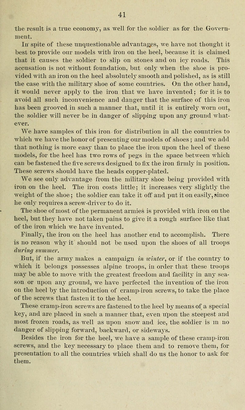 the result is a true economy, as well for the soldier as for the Govera- ment. In spite of these unquestionable advantages, we have not thought it best to provide our models with iron on the heel, because it is claimed that it causes the soldier to slip on stones and on icy roads. This accusation is not without foundation, but only when the shoe is pro- vided with an iron on the heel absolutely smooth and polished, as is still the case with the military shoe of some countries. On the other hand, it would never apply to the iron that we have invented; for it is to avoid all such inconvenience and danger that the surface of this iron has been grooved in such a manner that, until it is entirely worn out,, the soldier will never be in danger of slipping upon any ground what- ever. We have samples of this iron for distribution in all the countries to which we have the honor of presenting our models of shoes; and we add that nothing is more easy than to place the iron upon the heel of these models, for the heel has two rows of pegs in the space between which can be fastened the five screws designed to fix the iron firmly in position. These screws should have the heads copper-plated. We see only advantage from the military shoe being jDrovided with iron on the heel. The iron costs little; it increases very slightly the weight of the shoe; the soldier can take it off and put it on easily, since he only requires a screw-driver to do it. The shoe of most of the permanent armies is provided with iron on the heel, but they have not taken pains to give it a rough surface like that of the iron which we have invented. Finally, the iron on the heel has another end to accomplish. There is no reason why it should not be used upon the shoes of all troops during summer. But, if the army makes a campaign m winter, or if the country to which it belongs possesses alpine troops, in order that these troops may be able to move with the greatest freedom and facility in any sea- son or upon any ground, we have perfected the invention of the iron on the heel by the introduction of cramp-iron screws, to take the place of the screws that fasten it to the heel. These cramp-iron screws are fastened to the heel by means of a special key, and are placed in such a manner that, even upon the steepest and most frozen roads, as well as upon snow and ice, the soldier is m no danger of slipping forward, backward, or sideways. Besides the iron for the heel, we have a sample of these cramp-iron screws, and the key necessary to place them and to remove them, for presentation to all the countries which shall do us the honor to ask for them.