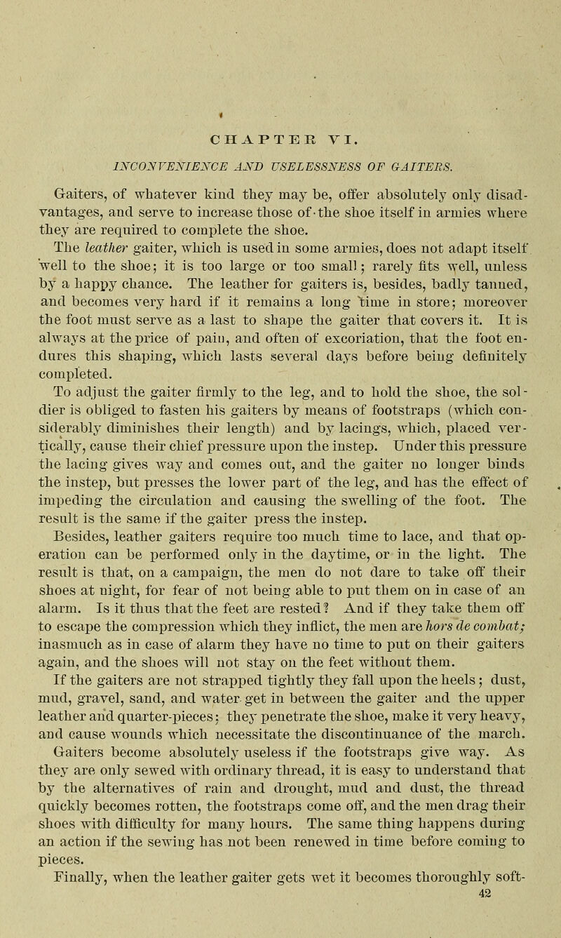 INCONVENIENCE AND USELESSNESS OF GAITERS. Gaiters, of whatever kind they may be, offer absolutely only disad- vantages, and serve to increase those of-the shoe itself in armies where they are required to complete the shoe. The leather gaiter, which is used in some armies, does not adapt itself Veil to the shoe; it is too large or too small; rarely fits well, unless by a happy chance. The leather for gaiters is, besides, badly tanned, and becomes very hard if it remains a long Ibime in store; moreover the foot must serve as a last to shape the gaiter that covers it. It is always at the price of pain, and often of excoriation, that the foot en- dures this shaping, which lasts several days before being definitely completed. To adjust the gaiter firmly to the leg, and to hold the shoe, the sol- dier is obliged to fasten his gaiters by means of footstraps (which con- siderably diminishes their length) and by lacings, which, placed ver- tically, cause their chief pressure upon the instep. Under this pressure the lacing gives Avay and comes out, and the gaiter no longer binds the instep, but presses the lower part of the leg, and has the effect of impeding the circulation and causing the swelling of the foot. The result is the same if the gaiter press the instep. Besides, leather gaiters require too much time to lace, and that op- eration can be xDcrformed only in the daytime, or in the light. The result is that, on a campaign, the men do not dare to take off' their shoes at night, for fear of not being able to put them on in case of an alarm. Is it thus that the feet are rested? And if they take them off' to escape the compression which they inflict, the men are Tiors de combat; inasmuch as in case of alarm they have no time to put on their gaiters again, and the shoes will not stay on the feet without them. If the gaiters are not strapped tightly they fall upon the heels; dust, mud, gravel, sand, and water get in between the gaiter and the upper leather and quarter-pieces; they penetrate the shoe, make it very heavy, and cause wounds which necessitate the discontinuance of the march. Graiters become absolutely useless if the footstraps give way. As they are only sewed with ordinary thread, it is easy to understand that by the alternatives of rain and drought, mud and dust, the thread quickly becomes rotten, the footstraps come off, and the men drag their shoes with difficulty for many hours. The same thing happens during an action if the sewing has not been renewed in time before coming to pieces. Finally, when the leather gaiter gets wet it becomes thoroughly soft-