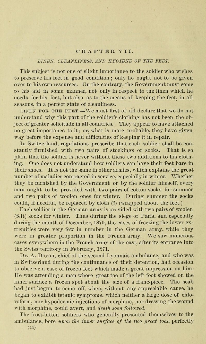 LINEN, CLEANLINESS, AND HYGIENE OF THE FEET. This subject is not one of slight importance to the soldier who wishes to preserve his feet in good condition; only he ought not to be given over to his own resources. On the contrary, the Government must come to his aid in some manner, not only in respect to the linen which he ' needs for his feet, but also as to the means of keeping the feet, in all seasons, in a perfect state of cleanliness. Linen fok the feet.—We must first of all declare that we do not understand why this part of the soldier's clothing has not been the ob- ject of greater solicitude in all countries. They appear to have attached no great importance to it; or, what is more probable, they have given way before the expense and difficulties of keeping it in repair. In Switzerland, regulations prescribe that each soldier shall be con- stantly furnished with two pairs of stockings or socks. That is so plain that the soldier is never without these two additions to his cloth- ing. One does not understand how soldiers can have their feet bare in their shoes. It is not the same in other armies, which explains the great number of maladies contracted in service, especially in winter. Whether they be furnished by the Government or by the soldier himself, every man ought to be provided with two pairs of cotton socks for summer and two pairs of woolen ones for winter. During summer the socks €ould, if needful, be replaced by cloth (?) (wrapped about the feet.) Each soldier in the German army is provided with two pairs of woolen (felt) socks for winter. Thus during the siege of Paris, and especially during the month of December, 1870, the cases of freezing the lower ex- tremities were very few in number in the German army, while they were in greater x)roi)ortion in the French army. We saw numerous cases everywhere in the French army of the east, after its entrance into the Swiss territory in February, 1871. Dr. A. Doyon, chief of the second Lyonnais ambulance, and who was in Switzerland during the continuance of their detention, had occasion to observe a case of frozen feet which made a great impression on him. He was attending a man whose great toe of the left foot showed on the inner surface a frozen spot about the size of a franc-piece. The scab had just begun to come off, when, without any appreciable cause, he began to exhibit tetanic symptoms, which neither a large dose of chlo- roform, nor hypodermic injections of mori3hine, nor dressing the wound with morphine, could avert, and death soon followed. The frost-bitten soldiers who generally presented themselves to the ambulance, bore upon the inner surface of the two great toes, perfectly