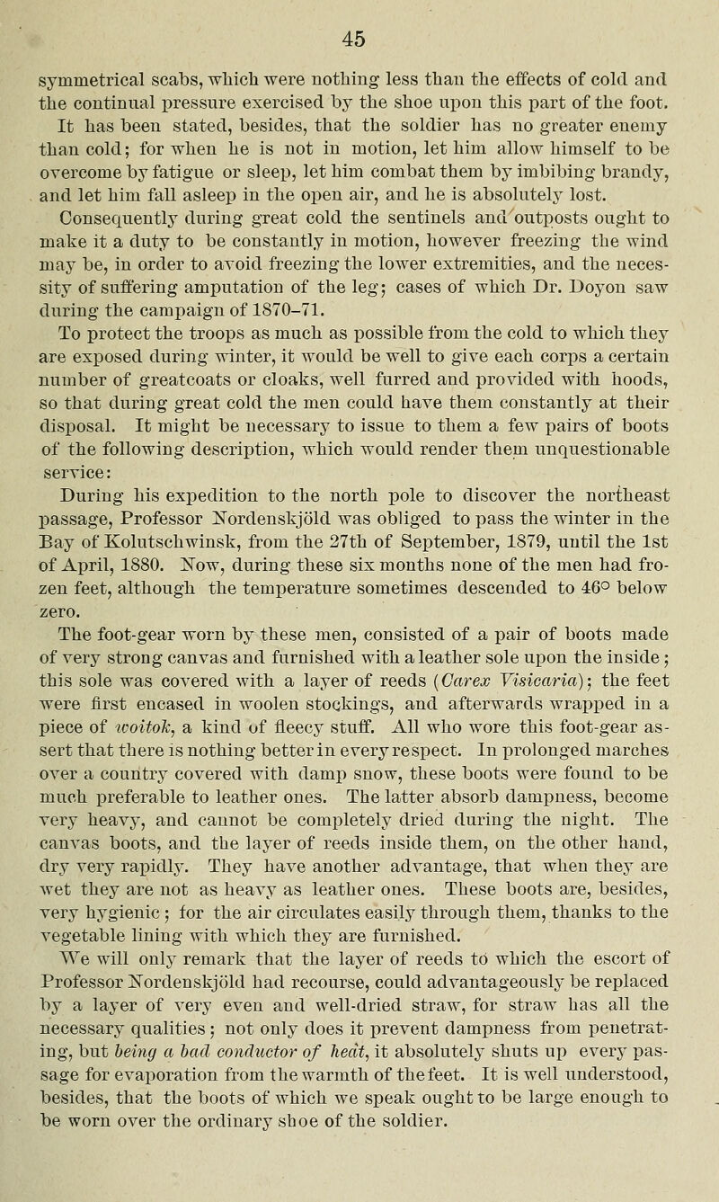 symmetrical scabs, wliich were nothing less than the effects of cold and the continnal pressure exercised by the shoe upon this part of the foot. It has been stated, besides, that the soldier has no greater enemy than cold; for when he is not in motion, let him allow himself to be overcome by fatigue or sleep, let him combat them by imbibing brandy, and let him fall asleep in the open air, and he is absolutely lost. Consequently during great cold the sentinels and outposts ought to make it a duty to be constantly in motion, however freezing the wind may be, in order to avoid freezing the lower extremities, and the neces- sity of sulJ'ering amputation of the leg; cases of which Dr. Doyon saw during the campaign of 1870-71. To protect the troops as much as possible from the cold to which they are exposed during winter, it would be well to give each corps a certain number of greatcoats or cloaks, well furred and provided with hoods, so that during great cold the men could have them constantly at their disposal. It might be necessary to issue to them a few pairs of boots of the following description, which would render them unquestionable service: During his expedition to the north pole to discover the northeast passage. Professor Nordenskjold was obliged to pass the winter in the Bay of Kolutschwinsk, from the 27th of September, 1879, until the 1st of April, 1880. iTow, during these six months none of the men had fro- zen feet, although the temperature sometimes descended to 46° below zero. The foot-gear worn by these men, consisted of a pair of boots made of very strong canvas and furnished with a leather sole upon the inside; this sole was covered with a layer of reeds {Carex Visiearia); the feet were first encased in woolen stockings, and afterwards wrapped in a piece of woitok, a kind of fleecy stuff. All who wore this foot-gear as- sert that there is nothing better in every respect. In prolonged marches over a country covered with damp snow, these boots were found to be much preferable to leather ones. The latter absorb dampness, become very heavy, and cannot be completely dried during the night. The canvas boots, and the layer of reeds inside them, on the other hand, dry very rapidly. They have another advantage, that when they are wet they are not as heavy as leather ones. These boots are, besides, very hygienic ] for the air circulates easily through them, thanks to the vegetable lining with which they are furnished. We will only remark that the layer of reeds to which the escort of Professor Nordenskjold had recourse, could advantageously be replaced by a layer of very even and well-dried straw, for straw has all the necessary qualities ; not only does it prevent dampness from penetrat- ing, but being a had conductor of heclt, it absolutely shuts up every pas- sage for evaporation from the warmth of the feet. It is well understood, besides, that the boots of which we speak ought to be large enough to be worn over the ordinary shoe of the soldier.