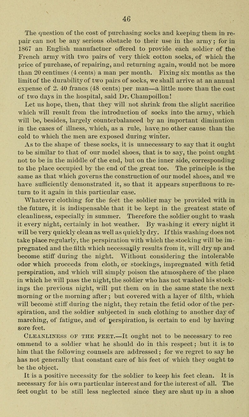 The question of the cost of purchasing socks and keeping them in re- pair can not be any serious obstacle to their use in the army; for in 1867 an English manufactuer offered to provide each soldier of the French army with two pairs of very thick cotton socks, of which the price of purchase, of repairing, and returning again, would not be more than 20 centimes (4 cents) a man per month. Fixing six months as the limit of the durability of two pairs of socks, we shall arrive at an annual expense of 2. 40 francs (48 cents) per man—a little more than the cost of two days in the hospital, said Dr. Champoillon! Let us hope, then, that they will not shrink from the slight sacriJuLce which will result from the introduction of socks into the army, which will be, besides, largely counterbalanced by an important diminution in the cases of illness, which, as a rule, have no other cause than the cold to which the men are exposed during winter. As to the shape of these socks, it is unnecessary to say that it ought to be similar to that of our model shoes, that is to say, the point ought not to be in the middle of the end, but on the inner side, corresponding to the place occupied by the end of the great toe. The principle is the same as that which governs the construction of our model shoes, and we have sufficiently demonstrated it, so that it appears superfluous to re- turn to it again in this particular case. Whatever clothing for the feet the soldier may be iDrovided with in the future, it is indispensable that it be kept in the greatest state of cleanliness, especially in summer. Therefore the soldier ought to wash it every night, certainly in hot weather. By washing it every night it will be very quickly clean as well as quickly dry. If this washing does not take place regularly, the perspiration with which the stocking will be im- pregnated and the filth which necessarily results from it, will dry up and become stiff during the night. Without considering the intolerable odor which proceeds from cloth, or stockings, impregnated with fetid perspiration, and which will simply poison the atmosphere of the place in which he will pass the night, the soldier who has not washed his stock- ings the previous night, will put thera on in the same state the next morning or the morning after ; but covered with a layer of filth, which will become stiff during the night, they retain the fetid odor of the per- spiration, and the soldier subjected in such clothing to another day of marching, of fatigue, and of perspiration, is certain to end by having sore feet. Cleanliness of the feet.—It ought not to be necessary to rec ommend to a soldier what he should do in this respect j but it is, to him that the following counsels are addressed; for we regret to say he has not generally that constant care of his feet of which they ought to be the object. It is a positive necessity for the soldier to keep his feet clean. It is necessary for his o w^n ijarticular interest and for the interest of all. The feet ought to be still less neglected since they are shut up in a shoe