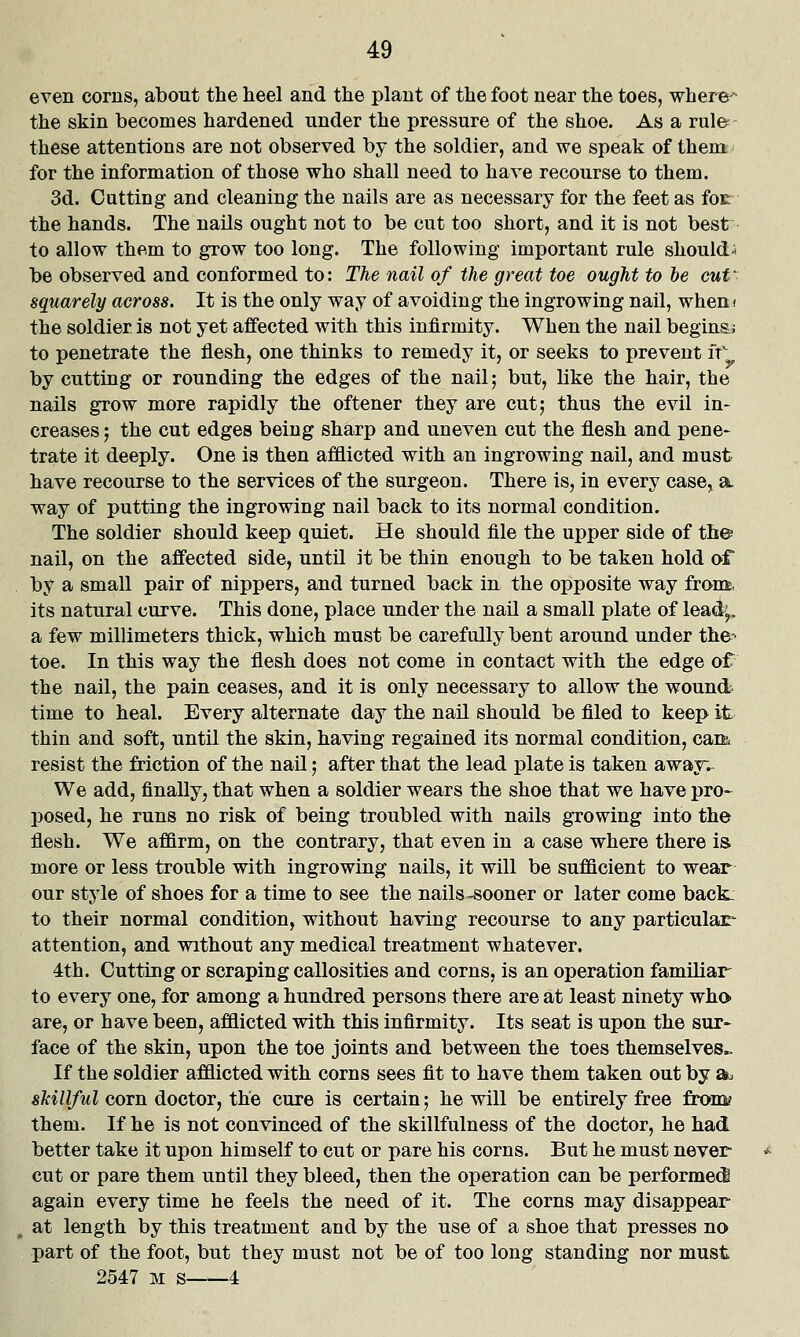 even corns, about the heel and the plant of the foot near the toes, where^ the skin becomes hardened under the pressure of the shoe. As a rul& these attentions are not observed by the soldier, and we speak of them for the information of those who shall need to have recourse to them. 3d. Cutting and cleaning the nails are as necessary for the feet as fot the hands. The nails ought not to be cut too short, and it is not best to allow them to grow too long. The following important rule should* be observed and conformed to: The nail of the great toe ought to he cut^ squarely across. It is the only way of avoiding the ingrowing nail, wheni the soldier is not yet affected with this infirmity. When the nail beginsj to penetrate the flesh, one thinks to remedy it, or seeks to prevent fr by cutting or rounding the edges of the nail; but, like the hair, the nails grow more rapidly the oftener they are cut; thus the evil in- creases ; the cut edges being sharp and uneven cut the flesh and pene- trate it deeply. One is then afflicted with an ingrowing nail, and must have recourse to the services of the surgeon. There is, in every case, a way of putting the ingrowing nail back to its normal condition. The soldier should keep quiet. He should file the upper side of th© nail, on the affected side, until it be thin enough to be taken hold of by a small pair of nippers, and turned back in the opposite way from, its natural curve. This done, place under the nail a small plate of leadi^, a few millimeters thick, which must be carefully bent around under the- toe. In this way the flesh does not come in contact with the edge of the nail, the pain ceases, and it is only necessary to allow the wound time to heal. Every alternate day the nail should be filed to keep it thin and soft, until the skin, having regained its normal condition, caifc resist the friction of the nail; after that the lead plate is taken awayv We add, finally, that when a soldier wears the shoe that we have pro- posed, he runs no risk of being troubled with nails growing into the flesh. We affirm, on the contrary, that even in a case where there is more or less trouble with ingrowing nails, it will be sufficient to wear our style of shoes for a time to see the nails-sooner or later come back- to their normal condition, without having recourse to any particulair attention, and without any medical treatment whatever. 4th. Cutting or scraping callosities and corns, is an operation familiar- to every one, for among a hundred persons there are at least ninety who are, or have been, afflicted with this infirmity. Its seat is upon the sur- face of the skin, upon the toe joints and between the toes themselves.^ If the soldier afflicted with corns sees fit to have them taken out by a. skillful corn doctor, the cure is certain; he will be entirely free from? them. If he is not convinced of the skillfulness of the doctor, he had better take it upon himself to cut or pare his corns. But he must never- cut or pare them until they bleed, then the operation can be performed again every time he feels the need of it. The corns may disappear at length by this treatment and by the use of a shoe that presses no part of the foot, but they must not be of too long standing nor must 2547 M s 4